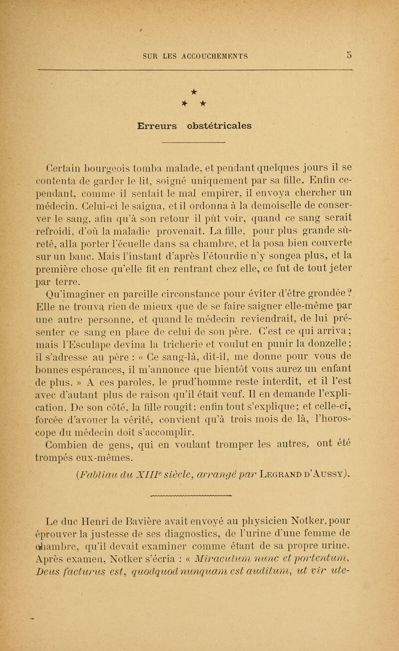 * A- • Erreurs obstétricales Certain ])ourgoois tomba malade, et pendant quelques jours il se contenta de garder le lit, soigné uniquement par sa fille. Enfin ce- pendant, comme il sentait le mal empirer, il envoya chercher un médecin. Celui-ci le saigna, et il ordonna à la demoiselle de conser- ver le sang, afin qu'à son retour il put voir, quand ce sang serait refroidi, d'où la maladie provenait. La fille, pour plus grande sû- reté, alla porter Técuelle dans sa chambre, et la posa bien couverte sur un banc. Mais l'instant d'après l'étourdie n'y songea plus, et la première chose qu'elle lit en rentrant chez elle, ce fut de tout jeter par terre. Qu'imaginer en pareille circonstance pour éviter d'être grondée ? Elle ne trouva rien de mieux que de se faire saigner elle-même par une autre personne, et quand le médecin reviendrait, de lui pré- senter ce sang en place de celui de son père. C'est ce qui arriva; mais l'Esculape devina la tricherie et voulut en punir la donzelle; il s'adresse au père : « Ce sang-là, dit-il, me donne pour vous de bonnes espérances, il m'annonce que bientôt vous aurez un enfant de plus. )) A ces paroles, le prud'homme reste interdit, et il l'est avec d'autant plus de raison qu'il était veuf. Il en demande l'expli- cation. De son côté, la tille rougit; enfin tout s'explique; et celle-ci, forcée d'avouer la vérité, convient qu'à trois mois de là, l'horos- cope du médecin doit s'accomplir. Combien de gens, qui en voulant tromper les autres, ont été trompés eux-mêmes. {FaUlCM du XIIF siècle, arrangé par Legrand d'Aussyj. Le duc Henri de Bavière avait envoyé au physicien Notker,pour éprouver la justesse de ses diagnostics, de l'urine d'une femme de ûiiambre, qu'il devait examiner comme étant de sa propre urine. Après examen, Notker s'écria : « Mlraculum nunc et portentwm, De us fâcher us est, quodçiuodnimquam est aucUtiaii, ut vir ute-