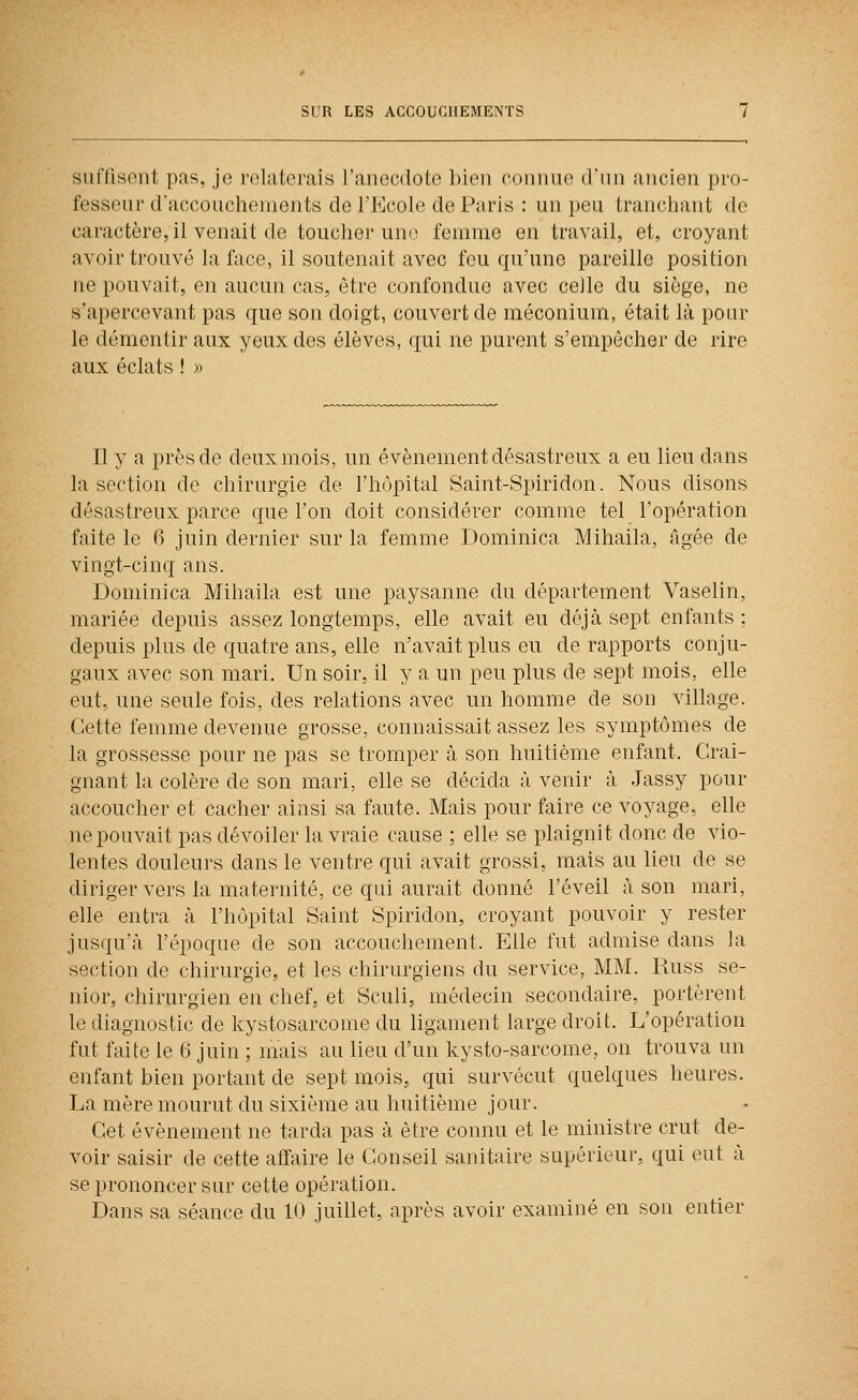 siiiTisent pas, je relaterais l'anecdote bien connue d'un ancien pro- fesseur d'accouchements de l'Ecole de Paris : un peu tranchant de caractère, il venait de toucher une femme en travail, et, croyant avoir trouvé la face, il soutenait avec fou qu'une pareille position ne pouvait, en aucun cas, être confondue avec celle du siège, ne s'apercevant pas que son doigt, couvert de méconium, était là pour le démentir aux yeux des élèves, qui ne purent s'empêcher de rire aux éclats ! » Il y a près de deux mois, un événement désastreux a eu lieu dans la section de chirurgie de l'hôpital Saint-Spiridon. Nous disons désastreux parce que l'on doit considérer comme tel l'opération faite le 6 juin dernier sur la femme Dominica Mihaila, âgée de vingt-cinq ans. Dominica Mihaila est une paysanne du département Vaselin, mariée depuis assez longtemps, elle avait eu déjà sept enfants ; depuis plus de quatre ans, elle n'avait plus eu de rapports conju- gaux avec son mari. Un soir, il y a un peu plus de sept mois, elle eut, une seule fois, des relations avec un homme de son village. Cette femme devenue grosse, connaissait assez les symptômes de la grossesse pour ne pas se tromper à son huitième enfant. Crai- gnant la colère de son mari, elle se décida à venir à Jassy pour accoucher et cacher ainsi sa faute. Mais pour faire ce voyage, elle ne pouvait pas dévoiler la vraie cause ; elle se plaignit donc de vio- lentes douleurs dans le ventre qui avait grossi, mais au lieu de se diriger vers la maternité, ce qui aurait donné l'éveil à son mari, elle entra à l'hôpital Saint Spiridon, croyant pouvoir y rester jusqu'à l'époque de son accouchement. Elle fut admise dans la section de chirurgie, et les chirurgiens du service, MM. Russ se- nior, chirurgien en chef, et Sculi, médecin secondaire, portèrent le diagnostic de kystosarcome du ligament large droit. L'opération fut faite le (î juin ; mais au lieu d'un kysto-sarcome, on trouva un enfant bien portant de sept mois, qui survécut quelques heures. La mère mourut du sixième au huitième jour. Cet événement ne tarda pas à être connu et le ministre crut de- voir saisir de cette affaire le Conseil sanitaire supérieur, qui eut à se prononcer sur cette opération. Dans sa séance du 10 juillet, après avoir examiné en son entier