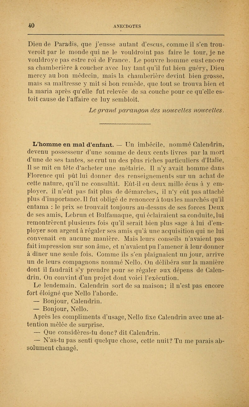 Dieu de Paradis, que j'eusse autant d'escus, comme il s'en trou- veroit par le monde qui ne le vouldroint pas faire le tour, je ne vouldroye pas estre roi de France. Le pouvre homme eust encore sa chamberière à coucher avec luy tant qu'il fut bien guéry, Dieu mercy au bon médecin, mais la chamberière devint bien grosse, mais sa maîtresse y mit si bon remède, que tout se trouva bien et la maria après qu'elle fut relevée de sa couche pour ce qu'elle es- toit cause de l'affaire ce luy sembloit. Le grand parangon des nouvelles nouvelles. L'homme en mal d'enfant. — Un imbécile, nommé Calendrin, devenu possesseur d'une somme de deux cents livres par la mort d'une de ses tantes, se crut un des plus riches particuliers d'Italie. Il se mit en tête d'acheter une métairie. Il n'y avait homme dans Florence qui pût lui donner des renseignements sur un achat de cette nature, qu'il ne consultât. Eùt-il eu deux mille écus à y em- ployer, il n'eût pas fait plus de démarches, il n'y eût pas attaché plus d'importance. Il fut obligé de renoncer à tous les marchés qu'il entama : le prix se trouvait toujours au-dessus de ses forces Deux de ses amis, Lebrun et Bulfamaque, qui éclairaient sa conduite, lui remontrèrent plusieurs fois qu'il serait bien plus sage à lui d'em- ployer son argent à régaler ses amis qu'à une acquisition qui ne lui convenait en aucune manière. Mais leurs conseils n'avaient pas fait impression sur son âme, et n'avaient pu l'amener à leur donner à dîner une seule fois. Comme ils s'en plaignaient un jour, arrive un de leurs compagnons nommé Nello. On délibéra sur la manière dont il faudrait s'y prendre pour se régaler aux dépens de Calen- drin. On convint d'un projet dont voici l'exécution. Le lendemain, Calendrin sort de sa maison; il n'est pas encore fort éloigné que Nello l'aborde. — Bonjour, Calendrin. — Bonjour, Nello. Après les compliments d'usage, Nello tixe Calendrin avec une at- tention mêlée de surprise. — Que considères-tu donc? dit Calendrin. — N'as-tu pas senti quelque chose, cette nuit? Tu me parais ab- solument changé.