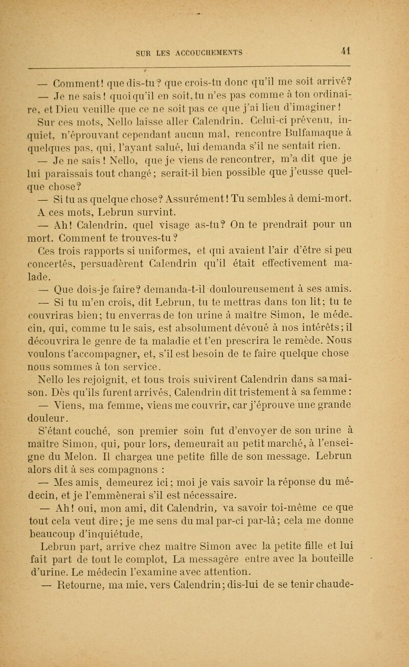 — Comment! qnedis-tii? quo crois-tn donc qu'il me soit arrivé? — Je ne sais ! quoiqu'il en soit,tu n'es pas comme à ton ordinai- re, et Dieu veuille que ce ne soit pas ce que j'ai lieu d'imaginer ! Sur ces mots, Nello laisse aller Calendrin. Celui-ci prévenu, in- quiet, n'éprouvant cependant aucun mal, rencontre Bulfamaque à quelques pas. qui, l'ayant salué, lui demanda s'il ne sentait rien. — Je ne sais ! Nello, que je viens de rencontrer, m'a dit que je lui paraissais tout changé; serait-il bien possible que j'eusse quel- que chose? — Si tu as quelque chose? x^ssurément ! Tu semblés à demi-mort. A ces mots, Lebrun survint. — Ah! Calendrin, quel visage as-tu? On te prendrait pour un mort. Comment te trouves-tu? Ces trois rapports si uniformes, et qui avaient l'air d'être si peu concertés, persuadèrent Calendrin qu'il était effectivement ma- lade. — Que dois-je faire? demanda-t-il douloureusement à ses amis. — Si tu m'en crois, dit Lebrun, tu te mettras dans ton lit; tu te couvriras bien; tu enverras de ton urine à maître Simon, le méde- cin, qui, comme tu le sais^ est absolument dévoué à nos intérêts; il découvrira le genre de ta maladie et t'en prescrira le remède. Nous voulons t'accompagner, et, s'il est besoin de te faire quelque chose nous sommes à ton service. Nello les rejoignit, et tous trois suivirent Calendrin dans sa mai- son. Dès qu'ils furent arrivés, Calendrin dit tristement à sa femme : — Viens, ma femme, viensmecouvrir, car j'éprouve une grande douleur. S'étant couché, son premier soin fut d'envoyer de son urine à maître Simon, qui, pour lors, demeurait au petit marché, à l'ensei- gne du Melon. Il chargea une petite fille de son message. Lebrun alors dit à ses compagnons : — Mes amis demeurez ici; moi je vais savoir la réponse du mé- decin, et je l'emmènerai s'il est nécessaire. — Ah! oui, mon ami, dit Calendrin^ va savoir toi-même ce que tout cela veut dire; je me sens du mal par-ci par-là; cela me donne beaucoup d'inquiétude, Lebrun part, arrive chez maître Simon avec la petite fille et lui fait part cle tout le complot, La messagère entre avec la bouteille d'urine. Le médecin l'examine avec attention. — Retourne, ma mie, vers Calendrin; dis-lui de se tenir chaude-