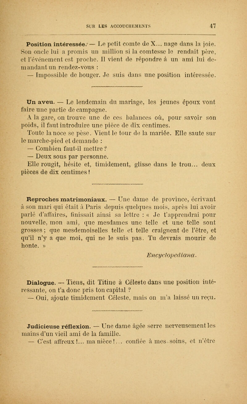 Position intéressée.— Lo petit comte de X... nage dans la joie. Son oncle lui a promis un million si la comtesse le rendait père, et l'événement est proche. Il vient de répondre à un ami lui de- mandant un rendez-vous : — Impossible de bouger. Je suis dans une position intéressée. Un aveu. — Le lendemain du mariage, les jeunes époux vont faire une partie de campagne. A la gare, on trouve une de ces balances où, pour savoir son poids, il faut introduire une pièce de dix centimes. Toute la noce se pèse. Vient le tour de la mariée. Elle saute sur le marche-pied et demande : — Combien faut-il mettre ? — Deux sous par personne. Elle rougit, hésite et, timidement, glisse dans le trou... deux pièces de dix centimes I Reproches matrimoniaux. — Une dame de province, écrivant à son mari qui était à Paris depuis quelques mois, après lui avoir parlé d'aiïaires, finissait ainsi sa lettre : « Je t'apprendrai pour nouvelle, mon ami, que mesdames une telle et une telle sont grosses ; que mesdemoiselles telle et telle craignent de l'être, et qu'il n'y a que moi, qui ne le suis pas. Tu devrais mourir de honte. » Encyclopediana. Dialogue. — Tiens, dit Titiue à Céleste dans une position inté- ressante, on t'a donc pris ton capital ? — Oui, ajoute timidement Céleste, mais on ma laissé un reçu. Judicieuse réflexion. — Une dame âgée serre nerveusement les mains d'un vieil ami de la famille. — C'est aliïeux!... ma nièce!.,, contiée âmes soins, et n'être