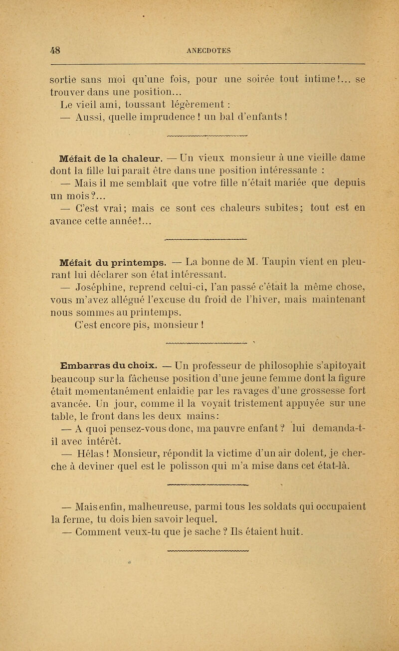 sortie sans moi qu'une fois, pour une soirée tout intime!... se trouver dans une position... Le vieil ami, toussant légèrement : — Aussi, quelle imprudence ! un bal d'enfants ! Méfait de la chaleur. — Un vieux monsieur à une vieille dame dont la Me lui paraît être dans une position intéressante : — Mais il me semblait que votre fille n'était mariée que depuis un mois?... — C'est vrai; mais ce sont ces chaleurs subites; tout est en avance cette année!... Méfait du printemps. — La bonne de M. Taupin vient en pleu- rant lui déclarer son état intéressant. — Joséphine, reprend celui-ci, l'an passé c'était la même chose, vous m'avez allégué l'excuse du froid de l'hiver, mais maintenant nous sommes au printemps. C'est encore pis, monsieur ! Embarras du choix. — Un professeur de philosophie s'apitoyait beaucoup sur la fâcheuse position d'une jeune femme dont la figure était momentanément enlaidie par les ravages d'une grossesse fort avancée. Un jour, comme il la voyait tristement appuyée sur une table, le front dans les deux mains : — A quoi pensez-vous donc, ma pauvre enfant ? lui demanda-t- il avec intérêt. — Hélas ! Monsieur, répondit la victime d'un air dolent^ je cher- che à deviner quel est le polisson qui m'a mise dans cet état-là. — Mais enfin, malheureuse, parmi tous les soldats qui occupaient la ferme, tu dois bien savoir lequel. — Comment veux-tu que je sache ? Ils étaient huit.