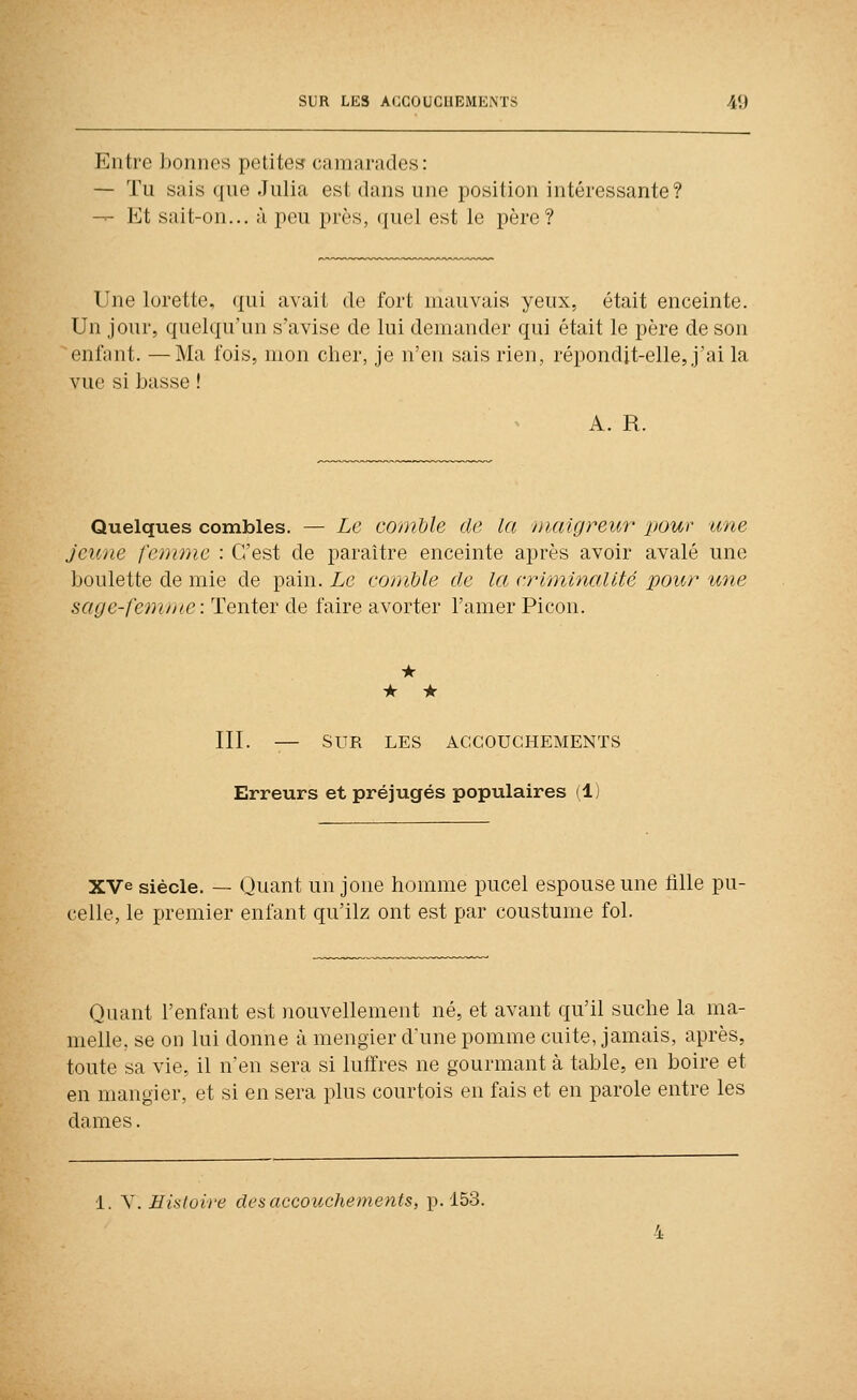 Entre bonnes petite» camarades: — Tu sais que Julia est dans une position intéressante? — Et sait-on... à peu près, quel est le père? Une lorette, qui avait de fort mauvais yeux, était enceinte. Un jour, quelqu'un s'avise de lui demander qui était le père de son enfant. —Ma fois, mon cher, je n'en sais rien, répondjt-elle, j'ai la vue si basse ! A. R. Quelques combles. — Le comble de la maigreur pour une jeune femme : C'est de paraître enceinte après avoir avalé une boulette de mie de pain. Le comble de la criminalité pour une sage-femme: Tenter de faire avorter l'amer Picon. • • • III. — SUR LES ACCOUCHEMENTS Erreurs et préjugés populaires (1) XVe siècle. — Quant un joue homme pucel espouse une tille pu- celle, le premier enfant qu'ilz ont est par coustume fol. Quant l'enfant est nouvellement né, et avant qu'il suche la ma- melle, se on lui donne à mengier d'une pomme cuite, jamais, après, toute sa vie, il n'en sera si lulîres ne gourmant à table, en boire et en mangier, et si en sera plus courtois en fais et en parole entre les dames.