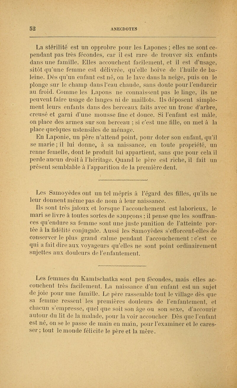 La stérilité est un opprobre pour les Lapones ; elles ne sont ce- pendant pas très fécondes, car il est rare de trouver six enfants dans une famille. Elles accouchent facilement, et il est d'usage, sitôt qu'une femme est délivrée, qu'elle boive de l'huile de ba- leine. Dès qu'un enfant est né, on le lave dans la neige, puis on le plonge sur le champ dans l'eau chaude, sans doute pour l'endurcir au froid. Gomme les Lapons ne connaissent pas le linge, ils ne peuvent faire usage de langes ni de maillots. Ils déposent simple- ment leurs enfants dans des berceaux faits avec un tronc d'arbre, creusé et garni d'une mousse fine et douce. Si l'enfant est mâle, on place des armes sur son berceau ; si c'est une fille, on met à la place quelques ustensiles de ménage. En Laponie, un père n'attend point, pour doter son enfant, qu'il se marie ; il lui donne, à sa naissance^ en toute propriété, un renne femelle, dont le produit lui appartient, sans que pour cela il perde aucun droit à l'héritage. Quand le père est riche, il fait un présent semblable à l'apparition de la première dent. Les Samoyèdes ont un tel mépris à l'égard des filles, qu'ils ne leur donnent même pas de nom à leur naissance. Ils sont très jaloux et lorsque l'accouchement est laborieux, le mari se livre à toutes sortes de soupçons ; il pense que les souffran- ces qu'endure sa femme sont une juste punition de l'atteinte por- tée à la fidélité conjugale. Aussi les Samoyèdes s'efforcent-elles de conserver le plus grand calme pendant l'accouchement : c'est ce qui a fait dire aux voyageurs qu'elles ne sont point ordinairement sujettes aux douleurs de l'enfantement. Les femmes du Kamtschatka sont peu fécondes, mais elles ac- couchent très facilement. La naissance d'un enfant est un sujet de joie pour une famille. Le père rassemble tout le village dès que sa femme ressent les premières douleurs de l'enfantement, et chacun s'empresse, quel que soit son âge ou son sexe, d'accourir autour du lit de la malade, pour lavoir accoucher. Dès que l'enfant est né, on se le passe de main en main, pour l'examiner et le cares- ser ; tout le monde félicite le père et la mère.