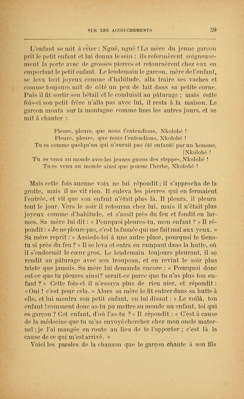 L'enfant se mit à crier : Nf^ué, np;né ! La mère du jeune garçon prit le petit enfant et lui donna le sein : ils refermèrent soigneuse- ment la porte avec de grosses pierres et retournèrent chez eux en emportant le petit enfant. Le lendemain le gai'con. mère del'enfant, se leva tout joyeux comme d'habitude, alla ti-aire ses vaches et comme toujours mit de côté un peu de lait dans sa petite corne. Puis il fit sortir son bétail et le conduisit au pâturage ; mais ce.tte fols-ci son petit frère n'alla pas avec lui, il resta à la maison. Le garçon monta sur la montagne comme tous les autres jours, et se mit à chanter : Pleure, pleure, que nous t'entendions, Nkolobé ! Pleure, pleure, que nous t'entendions, Nkolobé ! Tu es comme quelqu'un qui n'aurait pas été enfanté par un homme, [Nkolobé ! Tu es venu au monde avecles jeunes gnous des steppe^, Nkolobé ! Tu es venu au monde ainsi que pousse l'herbe, Nkolobé ! Mais cette fois aucune voix ne lui répondit ; il s'approcha de la grotte, mais il ne vit rien. Il enleva les pierres qui en fermaient l'entrée, et vit que son enfant n'était plus là. Il pleura, il pleura tout le jour. Vers le soir il retourna chez lui, mais il n'était plus joyeux comme d'habitude, et s'assit près du feu et fondit en lar- mes. Sa mère lui dit : «. Pourquoi pleures-tu, mon enfant ? » Il ré- pondit : « Je ne pleure pas, c'est la fumée qui me fait mal aux yeux. » Sa mère reprit : « Assieds-toi à une autre place, pourquoi te tiens- tu si près du feu ? » Il se leva et entra en rampant dans la hutte, où il s'endormit le cœur gros. Le lendemain, toujours pleurant, il se rendit au pâturage avec son troupeau, et en revint le soir plus triste que jamais. Sa mère lui demanda encore : « Pourquoi donc est-ce que tu pleures ainsi? serait-ce parce que tu n'as plus ton en- fant ? )) Cette fois-ci il n'essaya plus de rien nier, et répondit : «Oui ! c'est pour cela. » Alors sa mère le fit entrer dans sa hutte à elle, et lui montra son petit enfant, en lui disant : « Le voilà, ton enfant ! comment donc as-tu pu mettre au monde un enfant, toi qui es garçon ? Cet enfant, d'où l'as-tu ? » Il répondit : « C'est à cause de la médecine que tu m'as envoyé chercher chez mon oncle mater- nel; je l'ai mangée en route au lieu de te l'apporter ; c'est là la cause de ce qui m'est arrivé. » Voici les paroles de la chanson que le garçon chante à son fils