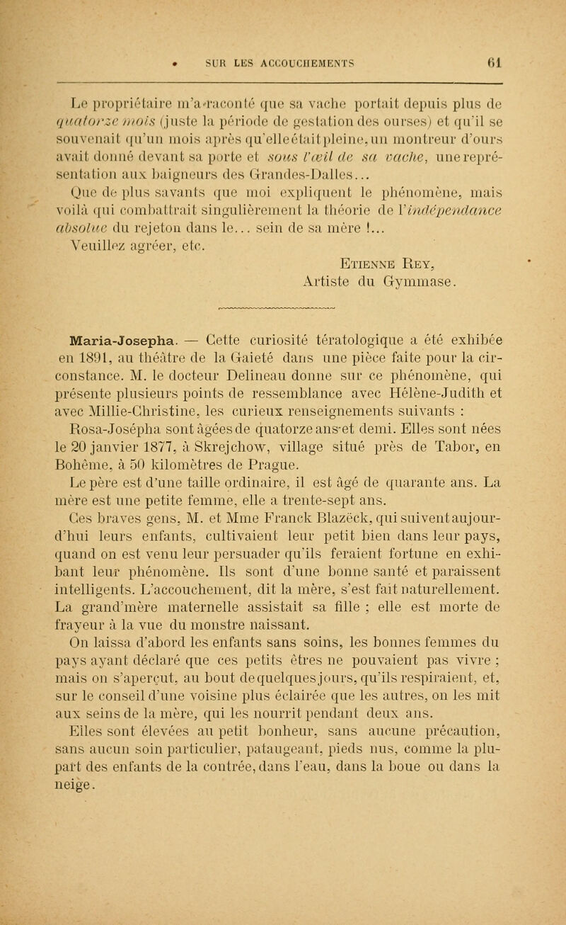 Le propriétaire iii'aiMcoiilé (j[ue sa vaclu; portait depuis plus de quatorze mois (juste la période de gestation des ourses) et qu'il se souvenait qu'un mois après qu'elleétaitpleine.un montreur d'ours avait donné devant sa porte et sous l'œil de sa vaeJte, une repré- sentation aux baigneurs des Grrandes-Dalles... Que de plus savants que moi expliquent le phénomène, mais voilà qui combattrait singulièrement la théorie de Y indépendance absolue du rejeton dans le... sein de sa mère !... Veuillez agréer, etc. Etienne Rey, Artiste du Gymmase. Maria-Josepha. — Cette curiosité tératologique a été exhibée en 1891, au théâtre de la Gaieté dans une pièce faite pour la cir- constance. M. le docteur Delineau donne sur ce phénomène, qui présente plusieurs points de ressemblance avec Hélène-Judith et avec Millie-Christine, les curieux renseignements suivants : Rosa-Josépha sont âgées de q;uatorzeans-et demi. Elles sont nées le 20 janvier 1877, à Skrejchow, village situé près de Tabor, en Bohême, à 50 kilomètres de Prague. Le père est d'une taille ordinaire, il est âgé de quarante ans. La mère est une petite femme, elle a trente-sept ans. Ces braves gens, M. et Mme Franck Blazëck, qui suivent aujour- d'hui leurs enfants, cultivaient leur petit bien dans leur pays, quand on est venu leur persuader qu'ils feraient fortune en exhi- bant leur phénomène. Ils sont d'une bonne santé et paraissent intelligents. L'accouchement, dit la mère, s'est fait naturellement. La grand'mère maternelle assistait sa fille ; elle est morte de frayeur à la vue du monstre naissant. On laissa d'abord les enfants sans soins, les bonnes femmes du pays ayant déclaré que ces petits êtres ne pouvaient pas vivre ; mais on s'aperçut, au bout dequelquesjours, qu'ils respiraient, et, sur le conseil d'une voisine plus éclairée que les autres, on les mit aux seins de la mère, qui les nourrit pendant deux ans. Eiles sont élevées au petit bonheur, sans aucune précaution, sans aucun soin particulier, pataugeant, pieds nus, comme la plu- part des enfants de la contrée, dans l'eau, dans la boue ou dans la neige.