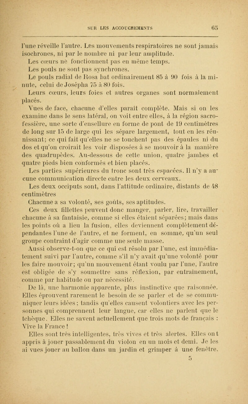 l'une réveille l'autre. Les mouvements respiratoires ne sont jamais isochrones, ni par le noni])re ni par leur amplitude. Les c(eurs ne fonctionnent pas en même temps. Les pouls ne sont pas syiu-hrones. Le pouls radial de Rosa bat ordinairement 85 à 90 fois à la mi- nute, celui de Josépha 75 à 80 fois. Leurs cœurs, leurs foies et autres organes sont normalement placés. Vues de face, chacune d'elles paraît complète. Mais si on les examine dans le sens latéral, on voit entre elles, à la région sacro- fessière, une sorte d'ensellure en forme de pont de 19 centimètres de long sur 15 de large qui les sépare largement, tout en les réu- nissant: ce qui fait qu'elles ne se toucheni pas des épaules ni du dos et qu'on croirait les voir disposées à se mouvoir à la manière des quadrupèdes. Au-dessous de cette union, quatre jambes et quatre pieds bien conformés et bien placés. Les parties supérieures du tronc sont très espacées. Il n'y a au- cune communication directe entre les deux cerveaux. Les deux occiputs sont, dans l'attitude ordinaire, distants de 48 centimètres Chacune a sa volonté, ses goûts, ses aptitudes. Ces deux fillettes peuvent donc manger, parler, lire, travailler chacune à sa fantaisie, comme si elles étaient séparées; mais dans les points où a lieu la fusion, elles deviennent complètement dé- pendantes l'une de l'autre, et ne forment, en somme^ qu'un seul groupe contraint d'agir comme une seule masse. Aussi observe-t-on que ce qui est résolu par l'une, est immédia- tement suivi par l'autre, comme s'il n'y avait qu'une volonté pour les faire mouvoir; qu'un mouvement étant voulu par l'une, l'autre est obligée de s'y soumettre sans réflexion, par entraînement, comme par habitude ou par nécessité. De là, une harmonie apparente, plus instinctive que raisonnée. Elles éprouvent rarement le besoin de se parler et de se commu- ni(|uer leurs idées; tandis qu'elles causent volontiers avec les per- sonnes qui comprennent leur langue, car elles ne parlent que le tchèque. Elles ne savent actuellement que trois mots de français : Vive la France ! Elles sont très intelligentes, très vives et très alertes. Elles ont appris à jouer passablement du violon en un mois et demi. Je les ai vues jouer au ballon dans un jardin et grimper à une fenêtre. 5