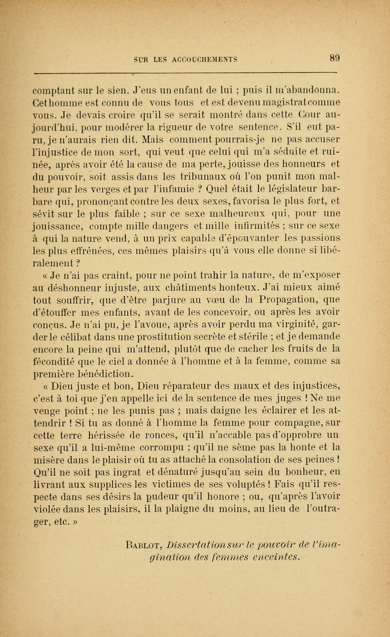 comptant sur le sien. J'eus un enfant de lui ; puis il m'abandonna. Cet homme est connu de vous tous et est devenu magistratcomme vous. Je devais croire qu'il se serait montré dans cette Cour au- jourd'hui, pour modérer la rigueur de votre sentence. S'il eut pa- ru, je n'aurais rien dit. Mais comment pourrais-je ne pas accuser l'injustice de mon sort, qui veut que celui qui m'a séduite et rui- née, après avoir été la cause de ma perte, jouisse des honneurs et du pouvoir, soit assis dans les tribunaux où l'on punit mon mal- heur par les verges et par l'infamie ? Quel était le législateur bar- bare qui, prononçant contre les deux sexes, favorisa le plus fort, et sévit sur le plus faible ; sur ce sexe malheureux qui, pour une jouissance, compte mille dangers et mille infirmités ; sur ce sexe à qui la nature vend, à un prix capable d'épouvanter les passions les plus effrénées, ces mêmes plaisirs qu'à vous elle donne si libé- ralement ? « Je n'ai pas craint, pour ne point trahir la nature, de m'exposer au déshonneur injuste, aux châtiments honteux. J'ai mieux aimé tout souffrir, que d'être parjure au vœu de la Propagation, que d'étouffer mes enfants, avant de les concevoir, ou après les avoir conçus. Je n'ai pu, je l'avoue, après avoir perdu ma virginité, gar- derie célibat dans une prostitution secrète et stérile ; et je demande encore la peine qui m'attend, plutôt que de cacher les fruits de la fécondité que le ciel a donnée à l'homme et à la femme, comme sa première bénédiction. « Dieu juste et bon, Dieu réparateur des maux et des injustices, c'est à toi que j'en appelle ici de la sentence de mes juges ! Ne me venge point : ne les punis pas ; mais daigne les éclairer et les at- tendrir ! Si tu as donné à l'homme la femme pour compagne, sur cette terre hérissée de ronces, qu'il n'accable pas d'opprobre un sexe qu'il a lui-même corrompu ; qu'il ne sème pas la honte et la misère dans le plaisir où tu as attaché la consolation de ses peines ! Qu'il ne soit pas ingrat et dénaturé jusqu'au sein du bonheur, en livrant aux supplices les victimes de ses voluptés ! Fais qu'il res- pecte dans ses désirs la pudeur qu'il honore ; ou, qu'après l'avoir violée dans les plaisirs, il la plaigne du moins, au lieu de l'outra- ger, etc. » Bablot, Dissertât ion sur le iiouvoir de Vima- ginaiion des femmes enceintes.