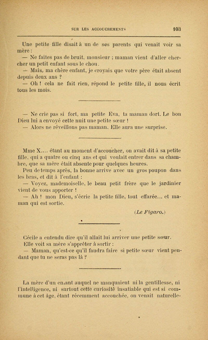 Une petite fille disait à un de ses parents qui venait voir sa mère : — Ne faites pas de bruit, monsieur ; maman vient d'aller clier- clier un petit enfant sous le chou. — Mais, ma chère enfant, je croyais que votre père était absent depuis deux ans ? — Oh ! cela ne fait rien, répond le petite fille, il nous écrit tous les mois. — Ne crie pas si fort, ma petite Eva, ta maman dort. Le bon Dieu lui a envoyé cette nuit une petite sœur ! — Alors ne réveillons pas maman. Elle aura une surprise. Mme X.... étant au moment d'accoucher, on avait dit à sa petite fille, qui a quatre ou cinq ans et qui voulait entrer dans sa cham- bre, que sa mère était absente pour quelques heures. Peu de temps après, la bonne arrive avec un gros poupon dans les bras, et dit à l'enfant : — Voyez, mademoiselle, le beau petit frère que le jardinier vient de vous apporter ! — Ah ! mon Dieu, s'écrie la petite fille, tout effarée... et ma- man qui est sortie. (Le Figaro.) Cécile a entendu dire qu'il allait lui arriver une petite sœur. Elle voit sa mère s'apprêter à sortir : — Maman, qu'est-ce qu'il faudra faire si petite sœur vient pen- dant que tu ne seras pas là ? La mère d'un eniant auquel ne manquaient ni la gentillesse, ni l'intelligence, ni surtout cette curiosité insatiable qui est si com- mune à cet âge, étant récemment accouchée, on venait naturelle-