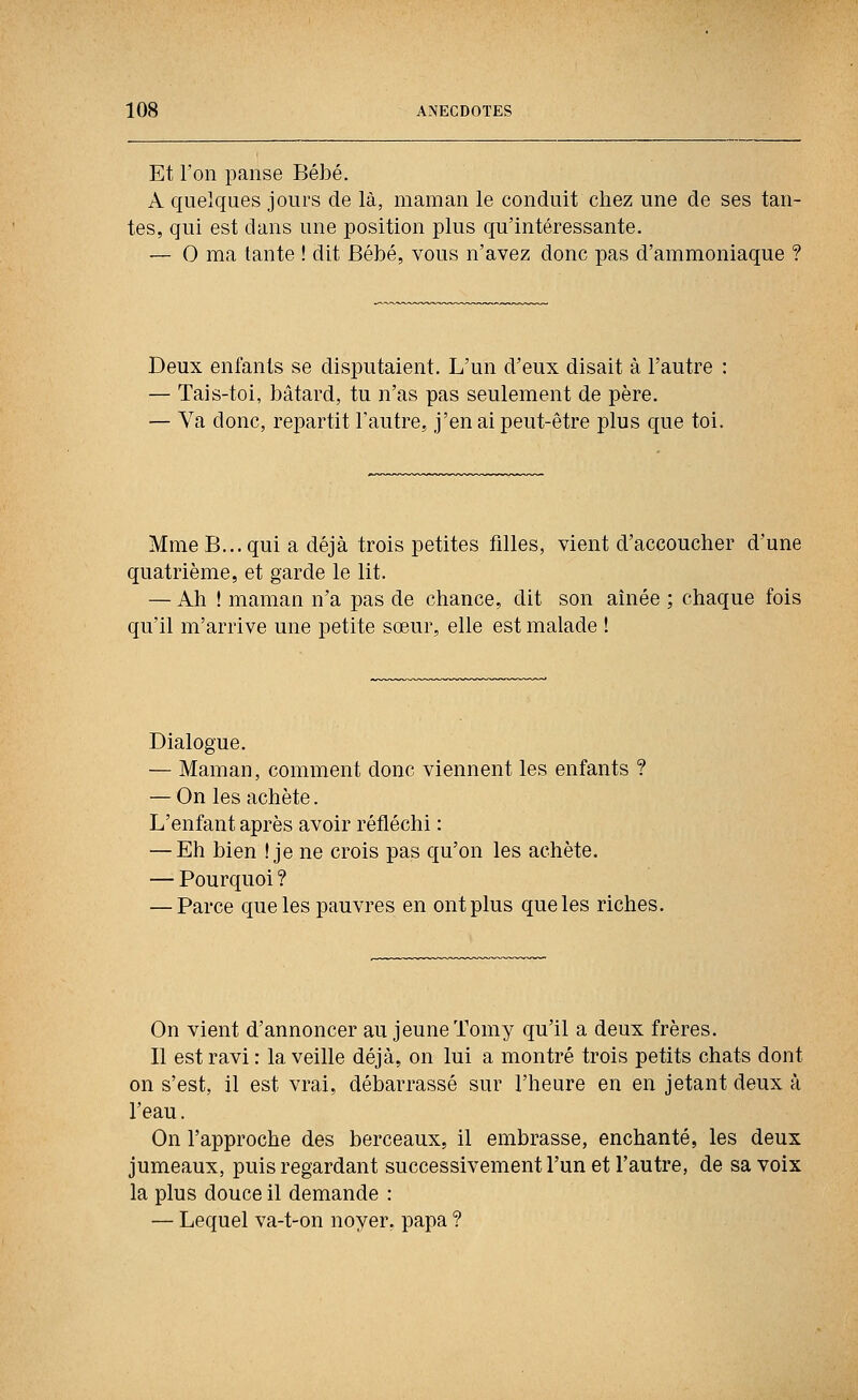 Et l'on panse Bébé. A quelques jours de là, maman le conduit chez une de ses tan- tes, qui est dans une position plus qu'intéressante. — 0 ma tante ! dit Bébé, vous n'avez donc pas d'ammoniaque ? Deux enfants se disputaient. L'un d'eux disait à l'autre — Tais-toi, bâtard, tu n'as pas seulement de père. — Va donc, repartit l'autre, j'en ai peut-être plus que toi. Mme B... qui a déjà trois petites filles, vient d'accoucher d'une quatrième, et garde le lit. — Ah ! maman n'a pas de chance, dit son aînée ; chaque fois qu'il m'arrive une petite sœur, elle est malade t Dialogue. — Maman, comment donc viennent les enfants ? — On les achète. L'enfant après avoir réfléchi : — Eh bien ! je ne crois pas qu'on les achète. — Pourquoi ? — Parce que les pauvres en ont plus que les riches. On vient d'annoncer au jeune Tomy qu'il a deux frères. Il est ravi : la veille déjà, on lui a montré trois petits chats dont on s'est, il est vrai, débarrassé sur l'heure en en jetant deux à l'eau. On l'approche des berceaux, il embrasse, enchanté, les deux jumeaux, puis regardant successivement l'un et l'autre, de sa voix la plus douce il demande : — Lequel va-t-on noyer, papa ?