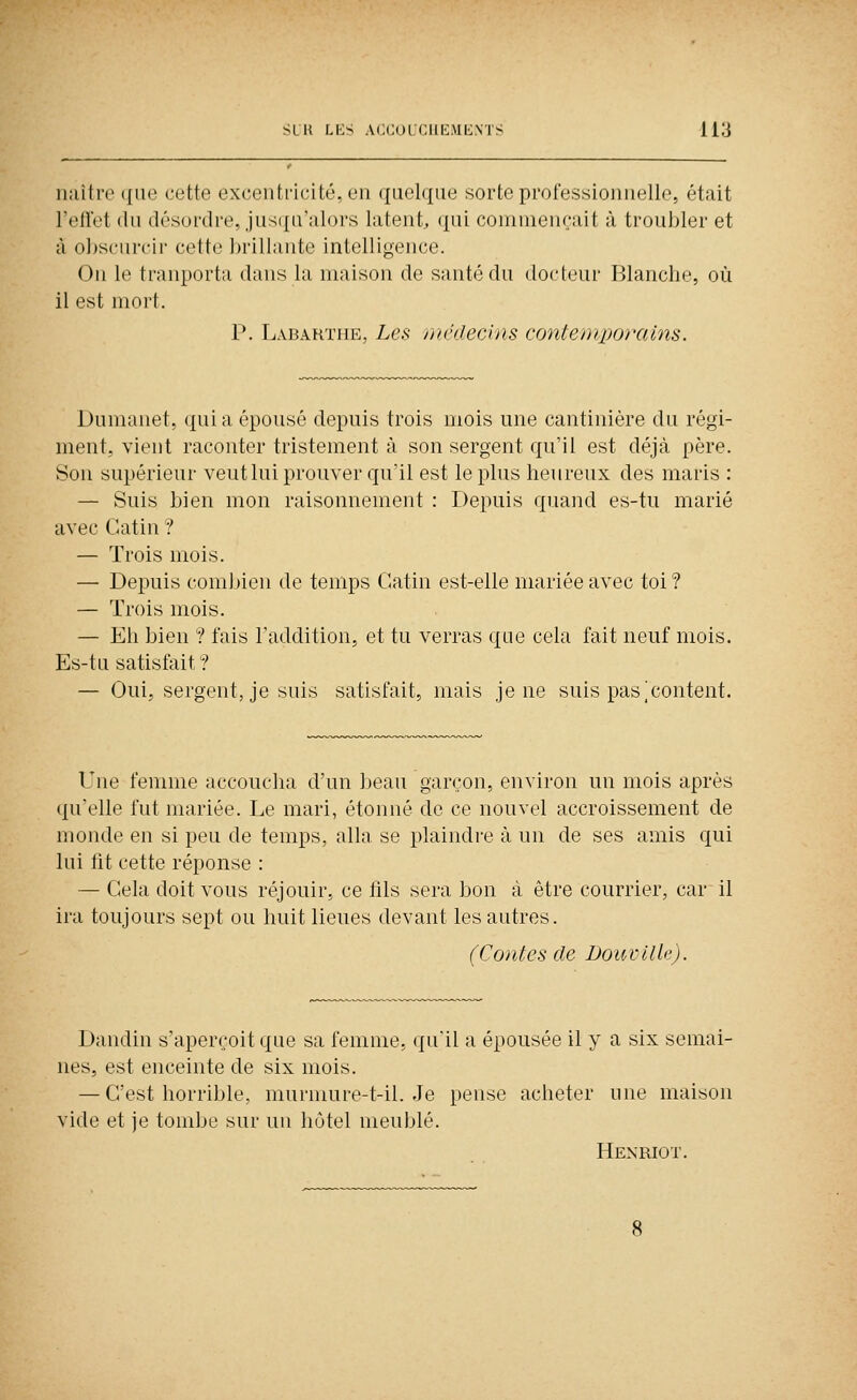 nalti'o (|ue cette excentricité, en quelque sorte proressionnelle, était l'eilet (lu désordre, jusqu'alors latent, «{ui commençait à troubler et à obscurcir cette brillante intelligence. On le tranporta dans la maison de santé du docteur Blancbe, où il est mort. P. Labarïiie, Les mniecins contemporains. Dumanet, quia épousé depuis trois mois une cantinière du régi- ment, vient raconter tristement à son sergent qu'il est déjà père. Son supérieur veutlui prouver qu'il est le plus heureux des maris : — Suis bien mon raisonnement : Depuis quand es-tu marié avec Gatin ? — Trois mois. — Depuis com])ien de temps Catin est-elle mariée avec toi ? — Trois mois. — Eh bien ? fais l'addition, et tu verras que cela fait neuf mois. Es-tu satisfait ? — Oui, sergent, je suis satisfait, mais je ne suis pas|content. Une femme accoucha d'un beau garçon, environ un mois après qu'elle fut mariée. Le mari, étonné de ce nouvel accroissement de monde en si peu de temps, alla se plaindre à un de ses amis qui lui lit cette réponse : — Gela doit vous réjouir, ce fils sera bon à être courrier, car il ira toujours sept ou huit lieues devant les autres. (Contes de Doui'ille). Dandin s'aperçoit que sa femme, qu'il a épousée il y a six semai- nes, est enceinte de six mois. — G'est horrible, murmure-t-il. Je pense acheter une maison vide et je tombe sur un hôtel meublé. Henriot.