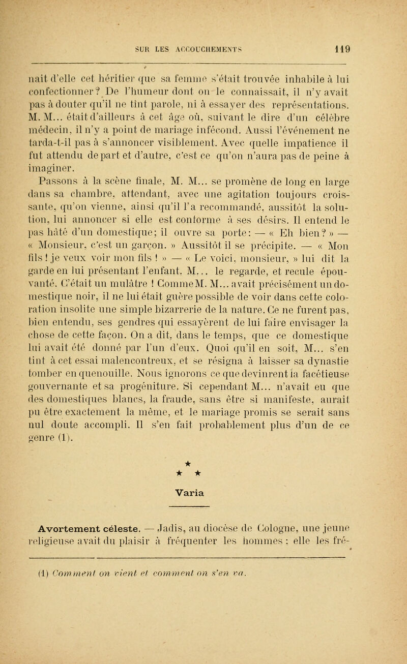 liait d'ello cet liéritiei' (|ue sa feiniuo s'était trouvée inhaJnle à lui coufoctionner? De l'humeur dont ou le connaissait, il n'y avait pas à douter qu'il no tint parole, ni à essayer des représentations. M. M... était d'ailleurs à cet âge où, suivant le dire d'un célèbre médecin, il n'y a point de mariage infécond. Aussi l'événement ne tarda-t-il pas à s'annoncer visiblement. Avec quelle impatience il fut attendu départ et d'autre, c'est ce qu'on n'aura pas de peine à imaginer. Passons à la scène finale, M. M... se promène de long en large dans sa chambre, attendant, avec une agitation toujours crois- sante, qu'on vienne, ainsi qu'il l'a recommandé, aussitôt la solu- tion, lui annoncer si elle est contorme à ses désirs. Il entend le pas hâté d'un domestique; il ouvre sa porte: — « Eh bien? » — « Monsieur, c'est un garçon. » Aussitôt il se précipite. — « Mon fils ! je veux voir mon fils !» — « Le voici, monsieur, » lui dit la garde en lui présentant l'enfant. M... le regarde, et recule épou- vanté, (l'était un mulâtre ! GommeM. M... avait précisément un do- mestique noir, il ne lui était guère possible de voir dans cette colo- ration insolite une simple bizarrerie de la nature. Ce ne furent pas, bien entendu, ses gendres qui essayèrent de lui faire envisager la chose de cette façon. On a dit, dans le temps, que ce domestique lui avait été donné par l'un d'eux. Quoi qu'il en soit. M... s'en tint à cet essai malencontreux, et se résigna à laisser sa dynastie tomber en quenouille. Nous ignorons ce que devinrent îa facétieuse gouvernante et sa progéniture. Si cependant M... n'avait eu que des domestiques blancs, la fraude, sans être si manifeste, aurait pu être exactement la même, et le mariage promis se serait sans nul doute accompli. Il s'en fait probablement plus d'un de ce oenre (1). • • * Varia Avortement céleste. — Jadis, au diocèse de C^ologne, une jeune •ligieuso ;ivait du ])laisir à fréquenter les hommes: elle les fré- (1) ConDiient on rient cl mniinonl on si'en va.