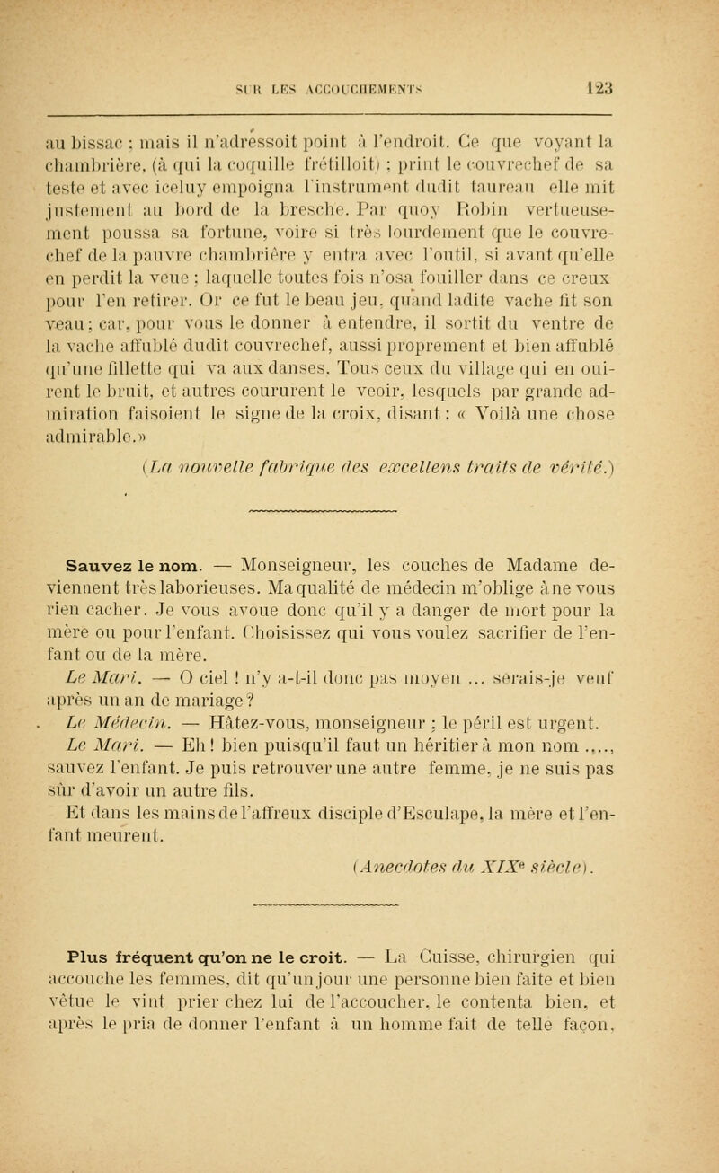 au bissac : niais il n'adressoit point ;'i l'cnflfoit. Ce que voyant la chambrière, (à qui la (•o(|uille IVétilloit) ; print le couvrochef de sa teste et avec iceluy empoigna liustrum^nt dudit taureau elle mit justement au bord de la bresche. Par quoy Robiu vertueuse- ment poussa sa fortune, voire si très lourdement que le couvre- chef de la pauvre chambrière y entra avec l'outil, si avant qu'elle en perdit la veue ; laquelle toutes fois n'osa fouiller dans ce creux pour l'en retirer. Or ce fut le beau jeu, quand ladite vache lit son v^au; car, pour vous le donner à entendre, il sortit du ventre de la vache affublé dudit couvrechef, aussi proprement et bien affublé qu'une fillette qui va aux danses. Tous ceux du village qui en ouï- rent le bruit, et autres coururent le veoir, lesquels par grande ad- miration faisoient le signe de la croix, disant : « Voilà une chose admirable. 1) {La nojtvelle fabrique ries excellent traits (le vérité.) Sauvez le nom. — Monseigneur, les couches de Madame de- viennent très laborieuses. Ma qualité de médecin m'oblige à ne vous rien cacher. Je vous avoue donc qu'il y a danger de mort pour la mère ou pour l'enfant. Choisissez qui vous voulez sacrifier de l'en- fant ou de la mère. Le Mari. — O ciel ! n'y a-t-il donc pas moyen ... serais-je veuf après un an de mariage? Le Médecin. — Hâtez-vous, monseigneur : le péril est urgent. Le Mari. — Eh! bien puisqu'il faut un héritier à mon nom .,.., sauvez renfnnt. Je puis retrouver une autre femme, je ne suis pas sur d'avoir un autre tils. Et dans les mains de l'aft'reux disciple d'Esculape, la mère et l'en- fant meurent. (Anecdotes du, XIX'' siècle). Plus fréquent qu'on ne le croit. — La Cuisse, chirurgien qui accouche les femmes, dit qu'un jour une personne bien faite et bien vêtue le vint prier chez lui de l'accoucher, le contenta bien, et après le pria de donner l'enfant à un homme fait de telle façon.