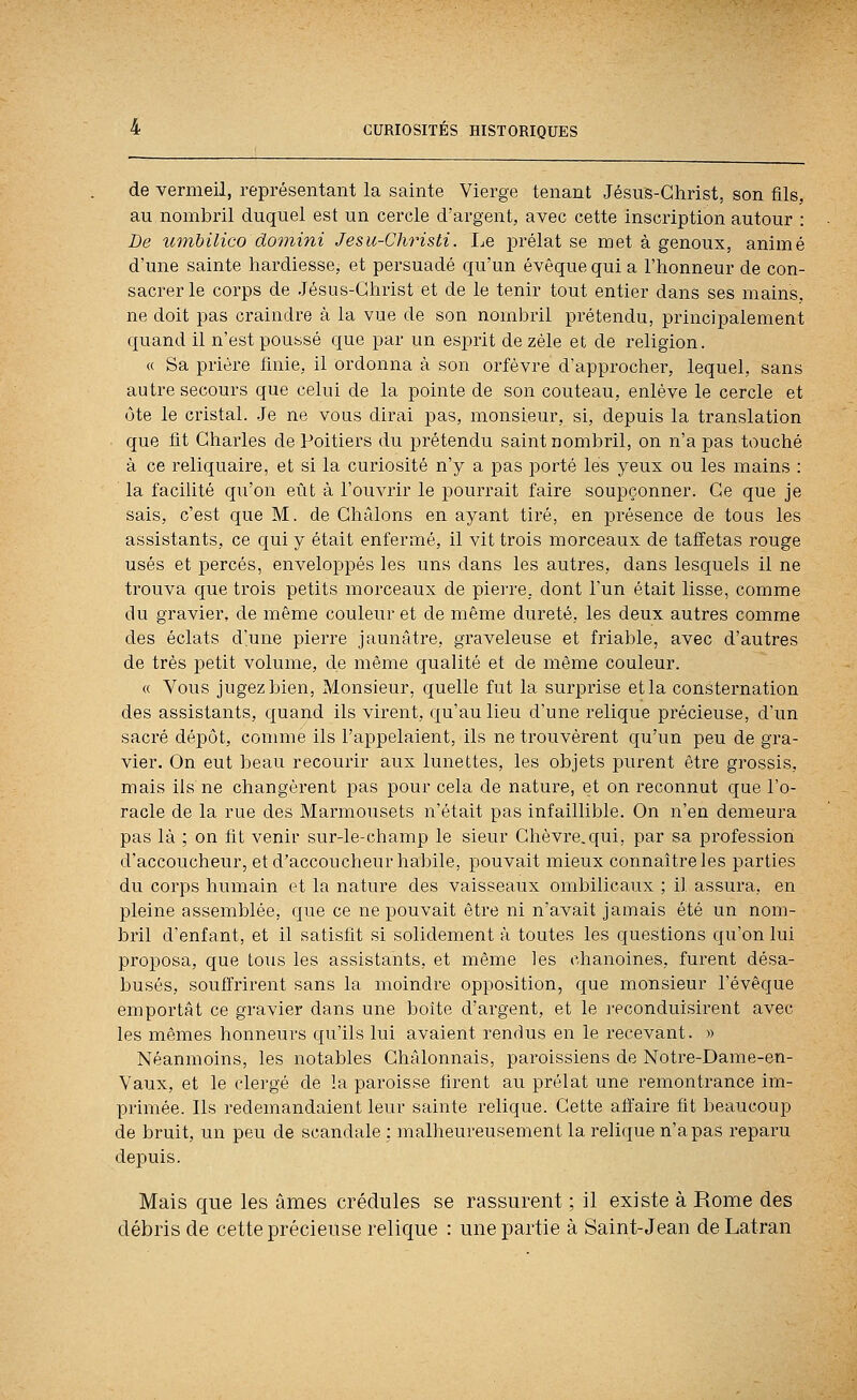 de vermeil, représentant la sainte Vierge tenant Jésus-Christ, son fils, au nombril duquel est un cercle d'argent, avec cette inscription autour : De uinhilico domini Jesu-Christi. Le prélat se met à genoux, animé d'une sainte hardiesse, et persuadé qu'un évoque qui a l'honneur de con- sacrer le corps de Jésus-Christ et de le tenir tout entier dans ses mains, ne doit pas craindre à la vue de son nombril prétendu, principalement quand il n'est poussé que par un esprit de zèle et de religion. « Sa prière finie, il ordonna à son orfèvre d'approcher, lequel, sans autre secours que celui de la pointe de son couteau, enlève le cercle et ôte le cristal. Je ne vous dirai pas, monsieur, si, depuis la translation que fit Charles de Poitiers du prétendu saint nombril, on n'a pas touché à ce reliquaire, et si la curiosité n'y a pas porté les yeux ou les mains : la facilité qu'on eût à l'ouvrir le pourrait faire soupçonner. Ce que je sais, c'est que M. de Châlons en ayant tiré, en présence de tous les assistants, ce qui y était enfermé, il vit trois morceaux de taffetas rouge usés et percés, enveloppés les uns dans les autres, dans lesquels il ne trouva que trois petits morceaux de piei-re, dont l'un était lisse, comme du gravier, de même couleur et de même dureté, les deux autres comme des éclats d'une pierre jaunâtre, graveleuse et friable, avec d'autres de très petit volume, de même qualité et de même couleur. « Vous jugez bien, Monsieur, quelle fut la surprise et la constei'nation des assistants, quand ils virent, qu'au lieu d'une relique précieuse, d'un sacré dépôt, connue ils l'appelaient, ils ne trouvèrent qu'un peu de gra- vier. On eut beau recourir aux lunettes, les objets pui'ent être grossis, mais ils ne changèrent pas pour cela de nature, et on reconnut que l'o- racle de la rue des Marmousets n'était pas infaillible. On n'en demeura pas là ; on fit venir sur-le-champ le sieur Chèvre.qui, par sa profession d'accoucheur, et d'accoucheur habile, pouvait mieux connaître les parties du corps humain et la nature des vaisseaux ombilicaux ; il assura, en pleine assemblée, que ce ne pouvait être ni n'avait jamais été un nom- bril d'enfant, et il satisfit si solidement à toutes les questions qu'on lui proposa, que tous les assistants, et même les chanoines, furent désa- busés, souffrirent sans la moindre opposition, que monsieur l'évêque emportât ce gravier dans une boîte d'argent, et le reconduisirent avec les mêmes honneurs qu'ils lui avaient rendus en le recevant. » Néanmoins, les notables Châlonnais, paroissiens de Notre-Dame-en- Vaux, et le clergé de la paroisse firent au prélat une remontrance im- primée. Ils redemandaient leur sainte relique. Cette affaire fit beaucoup de bruit, un peu de scandale : malheureusement la relique n'a pas reparu depuis. Mais que les âmes crédules se rassurent ; il existe à Rome des débris de cette précieuse relique : une partie à Saint-Jean de Latran