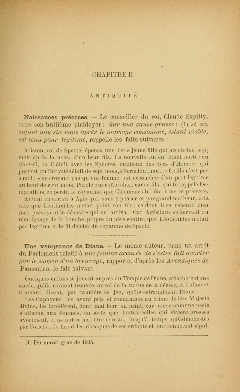 ANTIQUITE Naissances précoces. — Le conseiller du roi, Claude Expilly, dans son huitième plaidoyer: Sur une cause grasse ; (1) si un enfant nay siœ mois après le inariage consommé^ estant viable, est tenu pour légitime, rappelle les faits suivants : Ariston, roi de Sparte, épousa une belle jeune fille qui accoucha, sept mois après la noce, d'un beau fils. La nouvelle lui en étant portée au Conseil, où il était avec les Ephores, oublieux des vers d'Homère qui portent qu'Eurystée était de sept mois, s'écria tout haut : «Ce fils n'est pas à moi! » ne croyant pas qu'une femme put accoucher d'un part légitime au bout de sept mois. Parole qui coûta cher, car(;e fils, qui fut appelé De- marathus, en perdit le royaume, que Cléomenes lui ôta sous ce prétexte. Autant en arriva à Agis qui, sans y penser et par grand malheur, alla dire que Léothicides n'était point son fils ; ce dont il se repentit bien fort, prévoyant le désastre qui en arriva. Car Agésilaus se servant du témoignage de la bouche propre du père soutint que Léotichides n'était pas légitime elle fit déjeter du royaume de Sparte. Une vengeance de Diane. - Le même auteur, dans un arrêt du Parlement relatif à une femme accusée de s'estre fait avorter par le moyen d'un breuvage, rapporte, d'après les Arcadiçtites de Pausanias. le fait suivant : Quelques enf ans se jouant auprès du Temple de Diane, attachèrent une corde, qu'ils avoient trouvée, au col de la statue de la déesse, et Talloient trainant, disant, par manière de jeu, qu'ils estrangioient Diane. Les Caphyens les ayant pris, et condamnés au crime de lèze Majesté divine, les lapidèrent, dont mal leur en print, car une commune peste s'attacha aux femmes, en sorte que toutes celles qui étoient grosses avortoient, et ne put ce mal être arresté,. jusqu'à temps qu'admonestés par l'oracle, ils firent les obsèques de ces enfants et leur donnèrent sépul- (1) Du mardi gras de 1605.