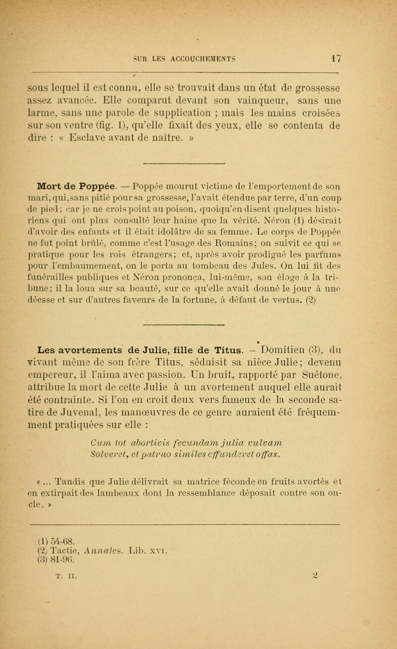 SOUS lequel il est connu, elle se trouvait dans un état de grossesse assez avancée. Elle comparut devant son vainqueur, sans une larme, sans une parole de supplication ; mais les mains croisées sur son ventre (fig. 1), qu'elle fixait des yeux, elle se contenta de dire : « Esclave avant de naître. » Mort de Poppée. — Poppée mourut victime de l'emportement de son mari, qui,sans pitié pour sa grossesse, l'avait étendue par terre, d'un coup de pied; '-ar je ne crois point au poison, quoiqu'on disent quelques histo- riens qui ont plus consulté leur haine que la vérité. Néron (1) désirait d'avoir des enfants et il était idolâtre de sa femme. Le corps de Poppée ne fut point lirùlé, comme c'est l'usage des Romains; on suivit ce qui se pratique pour les rois étrangers; et, après avoir prodigué les parfums pour l'embaumement, on le porta au tombeau des Jules. On lui lit des funérailles publiques et Néron prononça, lui-même, son éloge à la tri- bune; il la loua sur sa beauté, sur ce qu'elle avait donné le jour à une déesse et sur d'autres faveurs de la fortune, à défaut de vertus. (2) Les avortements de Julie, fille de Titus. - Domitien (3), du vivant même de son frère Titus, séduisit sa nièce Julie; devenu empereur, il l'aima avec passion. Un bruit, rapporté par Suétone, attribue la mort de cette Julie à un avortement auquel elle aurait été contrainte. Si l'on en croit deux vers fameux de la seconde sa- tire de Juvenal, les manœuvres de ce genre auraient été fréquem- ment pratiquées sur elle : Cum tôt abùrtivis fecunclam julia vulvani Solveret, elpalrao similes c/fu/icUret o/fas. «... Tandis que .Julie délivrait sa matrice féconde en fruits avortés et en extirpait des lambeaux dont la ressemblance déposait contre son on- cle. » (1) 54-68. {2j Tactie, Annalea. lAh. xvr. (3) 8i-96. T. II.