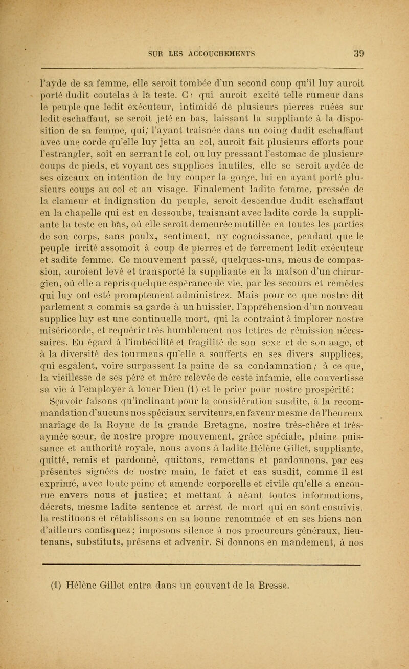 l'ayde de sa femme, elle sei'oit tomliéc d'un second coup qu'il luy auroit porté dudlt coutelas à la teste. G ; qui auroit excité telle rumeur dans le peuple que ledit exécuteur, intimidé de plusieurs pierres ruées sur ledit eschatfaut, se seroit jeté en bas, laissant la suppliante à la dispo- sition de sa femme, qui; l'ayant traisnée dans un coing dudit eschaffaut avec une corde qu'elle luy jetta au col, auroit fait plusieurs efforts pour Testrangler, soit en serrant le col, ou luy pressant l'estomac de plusieur? coups de pieds, et voyant ces supplices inutiles, elle se seroit aydée de ses cizeaux en intention de luy couper la gorge, lui en ayant porté plu- sieurs coups au col et au visage. Finalement ladite femme, pressée de la clameur et indignation du peuple, seroit descendue dudit eschaffaut en la chapelle qui est en dessoubs, traisnant avec ladite corde la suppli- ante la teste en bas, où elle seroit demeurée mutillée en toutes les parties de son corps, sans poulx, sentiment, ny cognoissance, j)endant que le peuple irrité assomoit à coup de pierres et de ferrement ledit exécuteur et sadite femme. Ce mouvement passé, quelques-uns, meus de compas- sion, auroient levé et transporté la suppliante en la maison d'un chirur- gien, où elle a repris quelque espérance de vie, par les secours et remèdes qui luy ont esté promptement administrez. Mais pour ce que nostre dit parlement a commis sa garde à un huissier, l'appréhension d'un nouveau supplice luy est une continuelle mort, qui la contraint â implorer nostre miséricorde, et requérir très humblement nos lettres de rémission néces- saires. Eu égard à l'imbécilité et fragilité de son sexe et de son aage, et à la diversité des tourmens qu'elle a soufferts en ses divers supplices, qui esgalent, voire surpassent la paine de sa condamnation,- à ce que, la vieillesse de ses père et mère relevée de ceste infamie, elle convertisse sa vie à l'employer à louer Dieu (1) et le prier pour nostre prospérité : Sçavoir faisons qu'inclinant pour la considération susdite, à la recom- mandation d'aucuns nos spéciaux serviteurs,en faveur mesme de l'heureux mariage de la Royne de la grande Bretagne, nostre très-chère et très- aymée sœur, de nostre propre mouvement, grâce spéciale, plaine puis- sance et authorité royale, nous avons à ladite Hélène Gillet, suppliante, quitté, remis et pardonné, quittons, remettons et pardonnons, par ces présentes signées de nostre main, le faict et cas susdit, comme il est exprimé, avec toute peine et amende corporelle et civile qu'elle a encou- rue envers nous et justice; et mettant à néant toutes informations, décrets, mesme ladite sentence et arrest de mort qui en sont ensuivis, la restituons et rétablissons en sa bonne renommée et en ses biens non d'ailleurs confisquez; imposons silence à nos procureurs généraux, lieu- tenans, substituts, présens et advenir. Si donnons en mandement, à nos (1) Hélène Gillet entra dans un couvent de la Bresse.