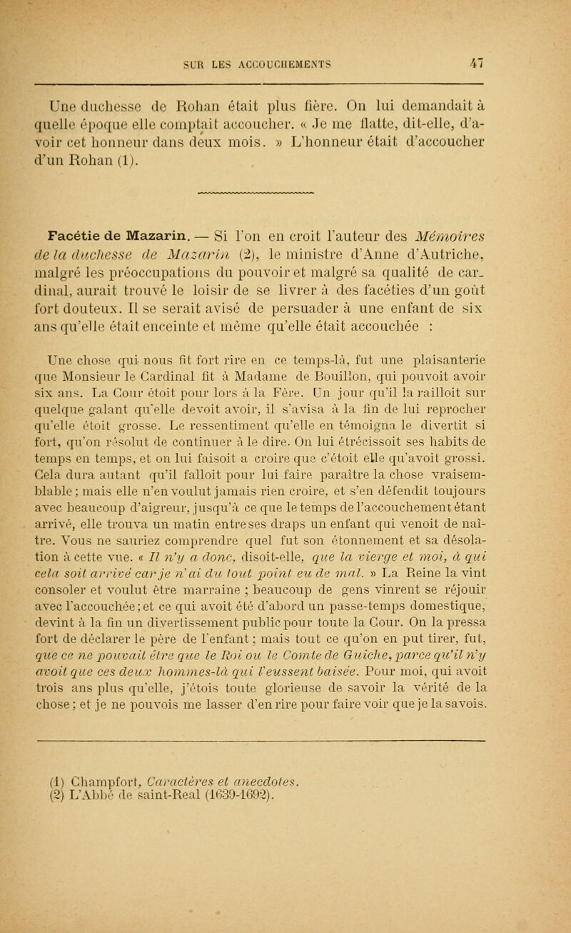 Une duchesse de Rolian était plus fière. Ou lui demandait à quelle époque elle comptait accoucher. « Je me flatte, dit-elle, d'a- voir cet honneur dans deux mois. » L'honneur était d'accoucher d'un Rohan (Ij. Facétie de Mazarin. — Si Ton en croit Fauteur des Mémoires de la duchesse de Mazarui (:2), le ministre d'Anne d'Autriche, malgré les préoccupations du pouvoir et malgré sa qualité de car- dinal, aurait trouvé le loisir de se livrer à des facéties d'un goût fort douteux. Il se serait avisé de persuader à une enfant de six ans qu'elle était enceinte et môme qu'elle était accouchée : Une chose qui nous fît fort rire en ce temps4à, fut une plaisanterie que Monsieur le Cardinal fit à Madame de Bouillon, qui pouvoit avoir six ans. La Cour étoit pour lors à la Fère. Un jour qu'il la l'aillolt sur quelque galant qu'elle devoit avoir, il s'avisa à la fin de lui reprocher qu'elle étoit grosse. Le ressentiment qu'elle en témoigna le divertit si fort, qu'on résolut de continuer à le dii'e. On lui étrécissoit ses habits de temps en temps, et on lui faisoit a croire que c'étoit elle qu'avoit grossi. Cela dura autant qu'il falloit pour lui faire paraître la chose vraisem- blable; mais elle n'en voulut jamais rien croii'e, et s'en défendit toujours avec beaucoup d'aigreur, jusqu'à ce que le temps de l'accouchement étant arrivé, elle trouva un matin entre ses draps un enfant qui venoit de naî- tre. Vous ne sauriez comprendre quel fut son étonnement et sa désola- tion à cette vue. « Il n'y a donc, disoit-elle, que la vierge el moi, à qui cela soit arrivé car je 7i'ai du tout point eu de mal. » La Reine la vint consoler et voulut être marraine ; beaucoup de gens vinrent se réjouir avec l'accouchée;et ce qui avoit été d'abord un passe-temps domestique, devint à la fin un divertissement public pour toute la Cour. On la pressa fort de déclarer le père de l'enfant ; mais tout ce qu'on en put tirer, fut, que ce ne pouvait être que le Roi ou le Comte de Guiche, parce qu'il riy avoit que ces deux hommes-là qui l'eussent baisée. Pour moi, qui avoit trois ans plus qu'elle, j'étois toute glorieuse de savoir la vérité de la chose ; et je ne pouvois me lasser d'en rire pour faire voir que je la savois. (1) Champfort, Caractères et anecdotes. (2) L'Abljé de saint-Real (l(;3!)-i692).