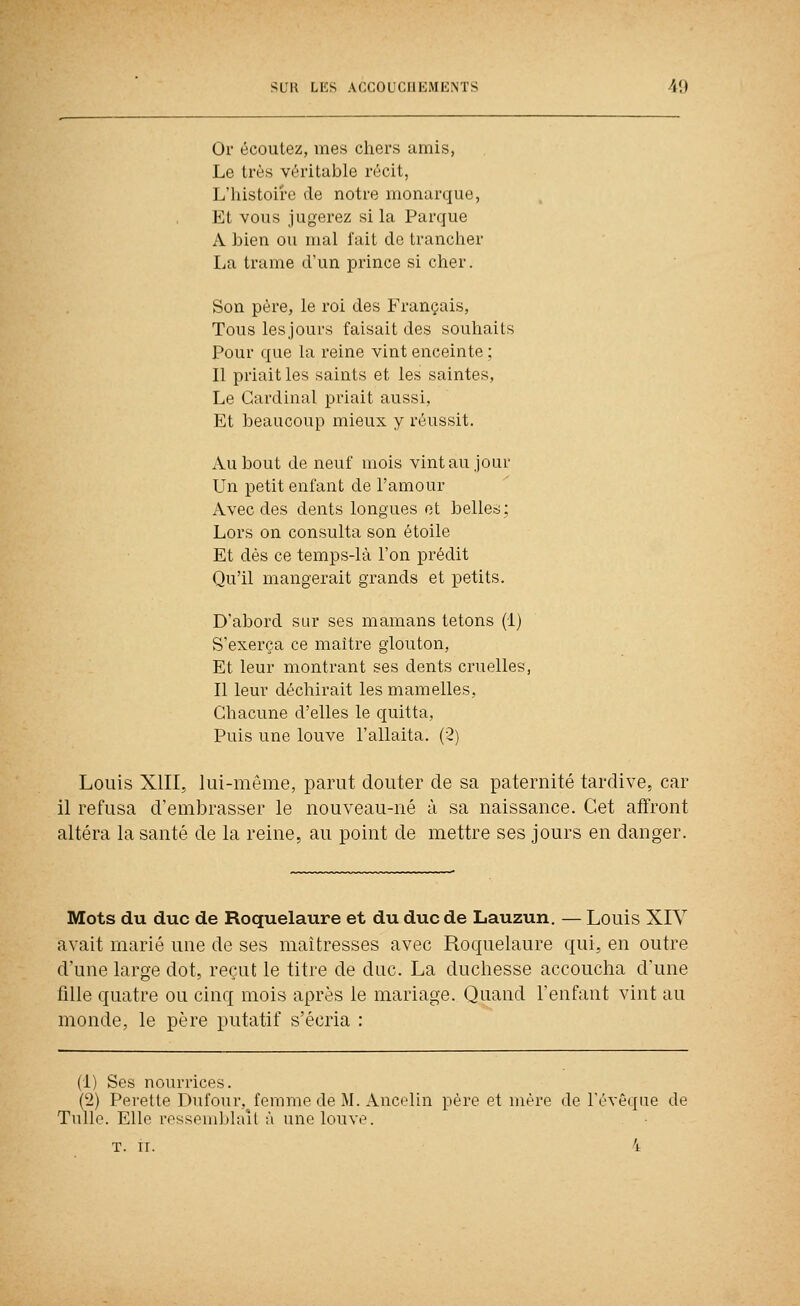 Or écoutez, mes chers amis, Le très véritable récit, L'histoire de notre monarque, Et vous jugerez si la Parque A bien ou mal fait de trancher La trame d'un prince si cher. Son père, le roi des Français, Tous lesjours faisait des souhaits Pour que la reine vint enceinte; Il priait les saints et les saintes, Le Cardinal priait aussi, Et beaucoup mieux y réussit. Au bout de neuf mois vint au jour Un petit enfant de l'amour Avec des dents longues et belles; Lors on consulta son étoile Et dés ce temps-là l'on prédit Qu'il mangerait grands et petits. D'abord sur ses mamans tétons (1) S'exerça ce maître glouton. Et leur montrant ses dents cruelles, Il leur déchirait les mamelles, Chacune d'elles le quitta, Puis une louve l'allaita. (2) Louis XIII, lui-même, parut douter de sa paternité tardive, car il refusa d'embrasser le nouveau-né à sa naissance. Cet affront altéra la santé de la reine, au point de mettre ses jours en danger. Mots du duc de Roquelaure et du duc de Lauzun. — Louis XIY avait marié une de ses maîtresses avec Roquelaure qui, en outre d'une large dot, reçut le titre de duc. La duchesse accoucha d'une fille quatre ou cinq mois après le mariage. Quand l'enfant vint au monde, le père putatif s'écria : (1) Ses nourrices. (2) Pei'etle Dufour, femme de M. Ancelin père et mère de révê(pie de Tulle. Elle rossoiiildaît à une louve.