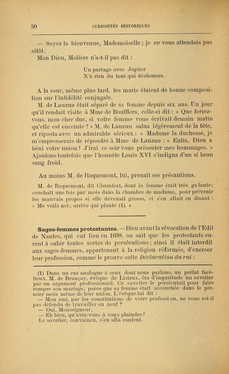 — Soyez la bienvenue, Mademoiselle ; je ne vous attendais pas sitôt. Mon Dieu, Molière n'a-t-il pas dit : Un partage avec Jupiter N'a rien du tout qui déshonore. A la cour, même plus tard, les maris étaient de bonne composi- tion sur l'infidélité conjugale. M. de Lauzun était séparé de sa femme depuis six ans. Un jour qu'il rendait visite à Mme de Boufflers, celle-ci dit : « Que feriez- vous, mon cher duc, si votre femme vous écrivait demain matin qu'elle est enceinte ? » M. de Lauzun salua légèrement de la tête, et riposta avec un admirable sérieux: « Madame la duchesse, je m'empresserais de répondre à Mme de Lauzun : « Enfin, Dieu a béni votre union ! J'irai ce soir vous présenter mes hommages. » Ajoutons toutefois que l'honnête Louis XVI s'indigna d'un si beau sang froid. Au moins M. de Roquemont, lui, prenait ses précautions, M. de Roquemont, dit Ghamfort, dont la femme était très galante; couchait une fois par mois dans la chambre de madame, pour prévenir les mauvais propos si elle devenait grosse, et s'en allait en disant : (c Me voilà net; arrive qui plante (1). » Sages-femmes protestantes. —Bien avant la révocation de l'Edii de Nantes, qui eut lieu en 1698, on sait que les protestants eu- rent à subir toutes sortes de persécutions ; ainsi il était interdit aux sages-femmes, appartenant à la religion réformée, d'exercer leur profession, comme le prouve cette Déclaration du roi : (1) Dans un cas analogue à ceux dont nous parlons, un prélat facé- tieux, M. de Brançay, évêque de Lisieux, ôta d'inquiétude un savetier par un argument professionnel. Ce savetier le persécutait pour faire rompre son mariage, parce que sa femme était accouchée dans le pre- mier mois même de leur union. L'évêque lui dit : — Mon ami, par les constitutions de votre profession, ne vous est-il pas défendu de travailler en neuf ? — Oui, Monseigneur. — Eh bien, qu'avez-vous à vous plaindre? Le savetier, convaincu, s'en alla content.