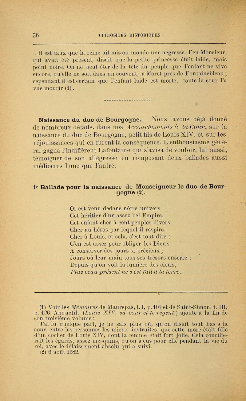 . Il est faux que la reine ait mis au inonde une négresse. Feu Monsieur, qui avait été présent, disait que la petite princesse était laide, mais point noire. On ne peut ôter de la tète du peuple que l'enfant ne vive encore, qu'elle ne soit dans un couvent, à Moret près de Fontainebleau ; cependant il est certain que l'enfant laide est morte, toute la cour l'a vue mourir (1). Naissance du duc de Bourgogne. -- Nous avons déjà donné de nombreux détails, dans nos Accouchements à la Cour, sur la naissance du duc de Bourgogne, petit fils de Louis XIV, et sur les réjouissances qui en furent la conséquence. L'enthousiasme géné- ral gagna l'indifférent Lafontaine qui s'avisa de vouloir, lui aussi, témoigner de son allégresse en composant deux ballades aussi médiocres l'une que l'autre. le Ballade pour la naissance de Monseigneur le duc de Bour- gogne (2). Or est venu dedans nôtre univers Cet héritier d'un assez bel Empire, Cet enfant cher à cent peuples divers. Cher au héros par lequel il respire, Cher à Louis, et cela, c'est tout dire ; C'en est assez pour obliger les Dieux A conserver des jours si précieux; Jours où leur main tous ses trésors enserre : Depuis qu'on voit la lumière des cieux, Plus beau présent ne s'est fait à la terve, (1) Voir les Mémoires de Maurepas, t.I, p. 101 et de Saint-Simon, t. III, p. 126. Anquetil, {Louis XIV, sa cour et le régent,) ajoute à la tin de son troisième volume : J'ai lu quelque part, je ne sais plus où, qu'on disait tout bas à la cour, entre les personnes les mieux instruites, que cette more était tille d'un cocher de Louis XIV, dont la femme était fort jolie. Gela concilie- rait les égards, assez mesquins, qu'on a eus pour elle pendant la vie du roi, avec le délaissement absolu qui a suivi. (2) 6 août 1682.