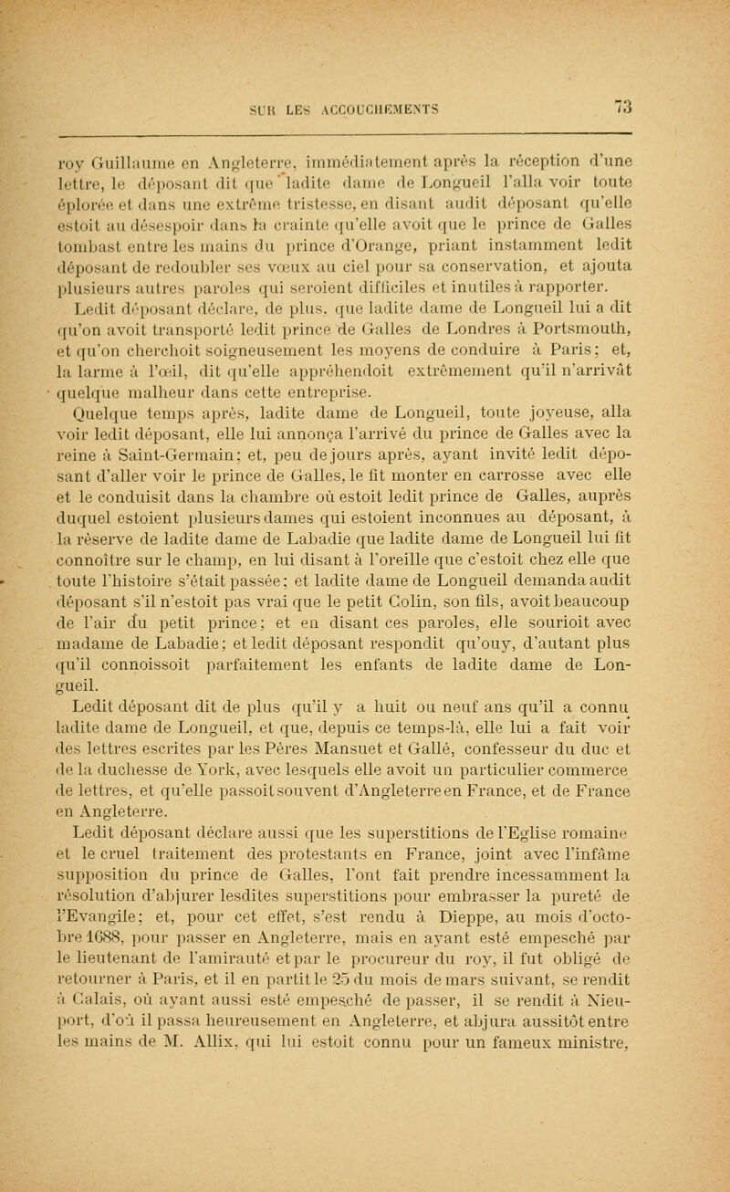 roy riuillamiiH en Angleterre, immédiatement après la réception d'une lettre, le déposant dit (jne'ladite dame de Longueil l'alla voir toute éploréo et dans une extrême tristesse, en disant audit déposant qu'elle estoit au désespoir dans ta crainte qu'elle avoit que le prince de Galles tombast entre les mains du prince d'Orange, priant instamment ledit déposant de redoubler ses vœux au ciel pour sa conservation, et ajouta plusieurs autres paroles qui seroient difQciles et inutiles à rapporter. Ledit disposant déclare, de plus, que ladite dame de Longneil lui a dit qu'on avoit transporté ledit prince de Galles de Londres à Portsmouth, et qu'on cherchoit soigneusement les moyens de conduire à Paris; et, la larme à l'œil, dit qu'elle appréhendoit extrêmement qu'il n'arrivât quelque mallieur dans cette entreprise. Quelque temps après, ladite dame de Longueil, toute joyeuse, alla voir ledit déposant, elle lui annonça l'arrivé du prince de Galles avec la reine à Saint-Germain; et, peu de jours après, ayant invité ledit dépo- sant d'aller voir le prince de Galles, le fit monter en carrosse avec elle et le conduisit dans la chambre où estoit ledit prince de Galles, auprès duquel estoient plusieurs dames qui estoient inconnues au déposant, à la réserve de ladite dame de Labadie que ladite dame de Longueil lui fit connoître sur le champ, en lui disant à l'oreille que c'estoit chez elle que toute l'histoire s'était passée ; et ladite dame de Longueil demanda audit déposant s'il n'estoit pas vrai que le petit Colin, son fils, avoit beaucoup de l'air du petit prince; et en disant ces paroles, elle sourioit avec madame de Labadie; et ledit déposant respondit qu'ouy, d'autant plus qu'il connoissoit parfaitement les enfants de ladite dame de Lon- gueil. Ledit déposant dit de plus qu'il y a huit ou neuf ans qu'il a connu ladite dame de Longueil, et que, depuis ce temps-là, elle lui a fait voir des lettres escrites par les Pères Mansuet et Galle, confesseur du duc et de la duchesse de York, avec lesquels elle avoit un particulier commerce de lettres, et qu'elle passoit souvent d'Angleterre en France, et de France en Angleterre. Ledit déposant déclare aussi que les superstitions de l'Eglise romaine et le cruel traitement des protestants en France, joint avec l'infâme supposition du prince de Galles, l'ont fait prendre incessamment la résolution d'abjurer lesdites superstitions pour embrasser la pureté de l'Evangile; et, pour cet effet, s'est rendu à Dieppe, au mois d'octo- ])re 1088, ])our passer en Angleterre, mais en ayant esté empesché par le lieutenant de l'amirauté et par le procureur du roy, il fut obligé de retourner à Paris, et il en partit le 25 du mois de mars suivant, se rendit à Calais, où ayant aussi esté empeaché de passer, il se rendit à Nieu- port, d'où il passa heureusement en Angleterre, et abjura aussitôt entre les mains de M. Allix, qui lui estoit connu pour un fameux ministre,