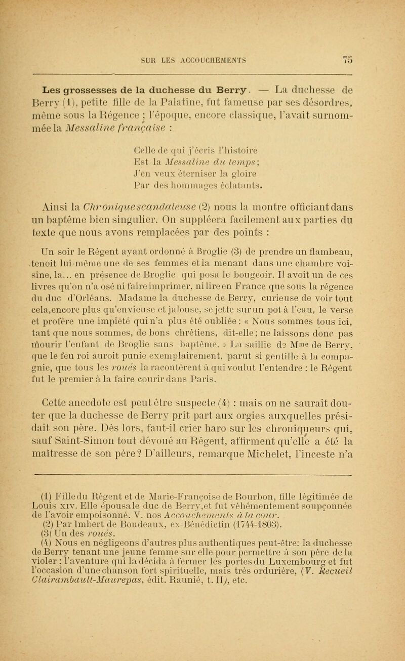 Les grossesses de la duchesse du Berry. — La duchesse de Berry (l), petite fille de la Palatine, fut fameuse par ses désordres, même sous la Régence ; l'époque, encore classique, l'avait surnom- mée la Messaline française : Celle (le qui j'écris l'iiistoire Est la Messaline du iemps; J'en veux éterniser la gloire Par des hommages éclatants. Ainsi la Chronique scandaleuse (2) nous la montre officiant dans un baptême bien singulier. On suppléera facilement aux parties du texte que nous avons remplacées par des points : Un soir le Régent ayant ordonné à Broglie (3) de prendre un flambeau, .tenoit lui-même une de ses femmes etla menant dans une chambre voi- sine, la,., en présence de Broglie qui posa le bougeoir. Il avoit un de ces livres qu'on n'a osé ni faire imprimer, ni lire en France que sous la régence du duc d'Orléans. Madame la duchesse de Berry, curieuse de voir tout cela,encore plus qu'envieuse et jalouse, se jette sur un pot à l'eau, le verse et profère une impiété qui n'a plus été oubliée : « Nous sommes tous ici, tant que nous sommes, de bons chrétiens, dit-elle; ne laissons donc pas nïourir l'enfant de Broglie sans baptême. » La saillie ds Mme de Berry, que le feu roi auroit punie exemplairement, parut si gentille à la compa- gnie, que tous les roués la racontèrent à qui voulut l'entendre : le Régent fut le premier à la faire courir dans Paris. Cette anecdote est peut être suspecte (4) : mais on ne saurait dou- ter que la duchesse de Berry prit part aux orgies auxquelles prési- dait son père. Dès lors, faut-il crier haro sur les chroniqueurs qui, sauf Saint-Simon tout dévoué au Régent, affirment qu'elle a été la maîtresse de son père? D'ailleurs, remarque Michelet, l'inceste n'a (1) Fille du Régent et de Marie-Françoise de Bourbon, fille légitimée de Louis XIV. Elle épousa le duc de Berry,et fut véhémentement soupçonnée de l'avoir empoisonné. V. nos Accouchements à la cour. (•Z) Parlmbert de Boudeaux, ex-Bénédictin (1744-1803). (3) Un des ivués. (4) Nous en négligeons d'autres plus authentiques peut-être: la duchesse de Berry tenant une jeune femme sur elle pour permettre à son père de la violer : l'aventure qui la décida à fermer les portes du Luxembourg et fut l'occasion d'une chanson fort spiiituelle, mais très ordurière, (F. Recueil ClairainbaiiU-Maurepas, édit. Raunié, 1.1\), etc.