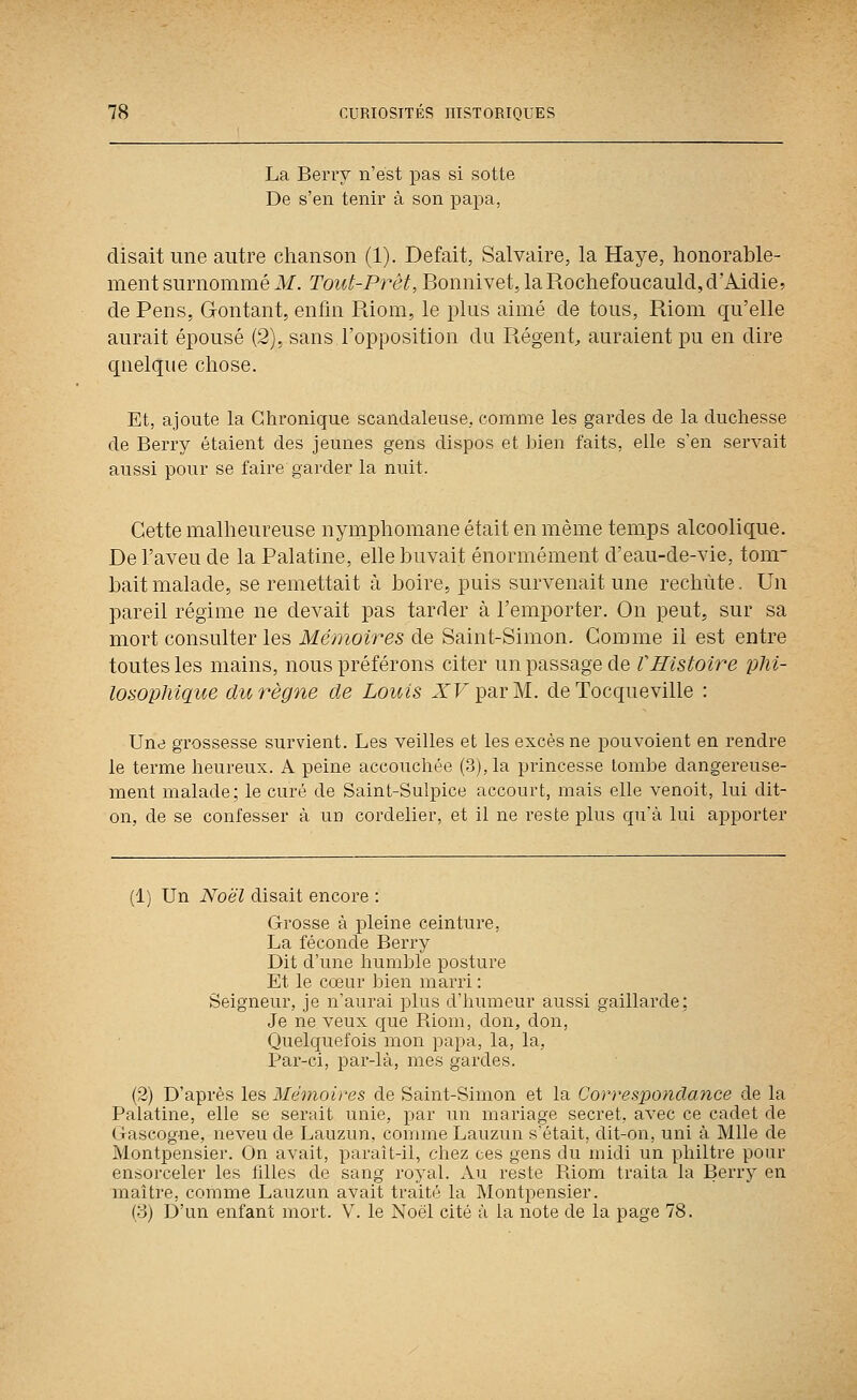 La Bervy n'est pas si sotte De s'en tenir à son papa, disait une autre chanson (1). Défait, Salvaire, la Haye, honorable- ment surnommé M. Tout-Prêt, Bonnivet, la Rochefoucauld, d'Aidie? de Pens, Gontant, enfin Riom, le plus aimé de tous, Riom qu'elle aurait épousé (2), sans l'opposition du Régent^ auraient pu en dire quelque chose. Et, ajoute la Chronique scandaleuse, comme les gardes de la duchesse de Berry étaient des jeunes gens dispos et bien faits, elle s'en servait aussi pour se faire garder la nuit. Cette malheureuse nymphomane était en même temps alcoolique. De l'aveu de la Palatine, elle buvait énormément d'eau-de-vie, tom- bait malade, se remettait à boire, puis survenait une rechute. Un pareil régime ne devait pas tarder à l'emporter. On peut, sur sa mort consulter les Mémoires de Saint-Simon. Gomme il est entre toutes les mains, nous préférons citer un passage de VHistoire pM- losophique du règne de Louis A^TparM. de Tocqueville : Une grossesse survient. Les veilles et les excès ne pouvoient en rendre le terme heureux. A peine accouchée (3), la princesse tombe dangereuse- ment malade; le curé de Saint-Sulpice accourt, mais elle venoit, lui dit- on, de se confesser à un cordelier, et il ne reste plus qu'à lui apporter (1) Un Noël disait encore : Grosse à pleine ceinture, La féconde Berry Dit d'une humble posture Et le cœur bien marri : Seigneur, je n'aurai plus d'humeur aussi gaillarde; Je ne veux que Biom, don, don, Quelquefois mon papa, la, la, Par-ci, par-là, mes gardes. (2) D'après les 3£émoires de Saint-Simon et la Correspondance de la Palatine, elle se serait unie, par un mariage secret, avec ce cadet de Gascogne, neveu de Lauzun, comme Lauzun s'était, dit-on, uni à Mlle de Montpensier. On avait, paraît-il, chez ces gens du midi un philtre pour ensorceler les filles de sang royal. Au reste Biom traita la Berry en maître, comme Lauzun avait traité la Montpensier. (3) D'un enfant mort. V. le Noël cité à la note de la page 78.