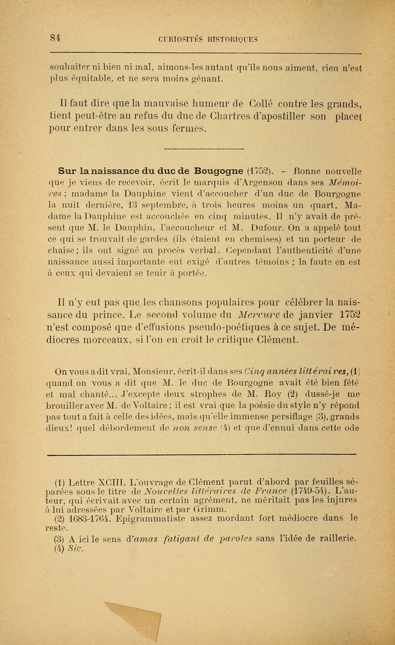 souhaiter ni bien ni mal, aimons-les autant qu'ils nous aiment, rien n'est plus équitable, et ne sera moins gênant. Il faut dire que la mauvaise humeur de Collé contre les grands, tient peut-être au refus du duc de Chartres d'apostiller son placet pour entrer dans les sous-fermes. Sur la naissance du duc de Bougogne (1752). - Bonne nouvelle que je viens de recevoir, écrit le marquis d'Argenson dans ses Mémoi- res : madame la Dauphine vient d'accoucher d'un duc de Bourgogne la nuit dernière, 13 septembre, à trois lieures moins un quart. Ma- dame la Dauphine est accouchée en cinq minutes. Il n'y avait de pré- sent que M. le Dauphin, l'accoucheur et M. Dufour. On a appelé tout ce qui se trouvait de gardes (ils étaient en chemises) et un porteur de chaise; ils ont signé au procès verbal. Cependant l'authenticité d'une naissance aussi importante eut exigé d'autres témoins ; la faute en est à ceux qui devaient se tenir à portée. Il n'y eut pas que les chansons populaires pour céléhrer la nais- sance du prince. Le second volume du Mercure de janvier 1752 n'est composé que d'effusions pseudo-poétiques à ce sujet. De mé- diocres morceaux, si l'on en croit le critique Clément. On vous a dit vrai, Monsieur, écrit-il dans ses Cinq minées littéraires, (1) quand on vous a dit que M. le duc de Bourgogne avait été bien fêté et mal chanté... .J'excepte deux strophes de M. Roy (2) dussé-je me brouiller avec M. de Voltaire ; il est vrai que la poésie du style n'y répond pas tout a fait à celle des idées, mais qu'elle immense persiflage (3), grands dieux! quel débordement de non sensé (4) et que d'ennui dans cette ode (1) Lettre XCIII. L'ouvrage de Clément parut d'abord par feuilles sé- parées sous le titre de Noici^elles littéraires de France (1749-54). L'au- teur, qui écrivait avec un certain agrément, ne méritait pas les injures à lui adressées par Voltaire et par Grimm. (2) 1683-17(34. Epigrammatiste assez mordant fort médiocre dans le reste. (3) A ici le sens à.'amas fatigant de paroles sans l'idée de raillerie. (4) Sic.