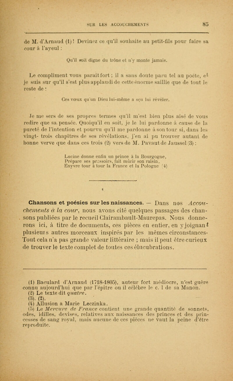 de M. d'Arnaud (1) 1 Devim-z ce qu'il souhaite au petit-fils pour faire sa i;our à l'ayeul : Qu'il 9oit cligne du trône et n'y monte jamais. Le compliment vous parait fort ; il a sans doute paru tel au poète, ^^ je suis sur qu'il s'est plus applaudi de cette énorme saillie que de tout lu reste de : Ces vœux qu'un Dieu lui-même a sçu lui révéler. Je me sers de ses propres termes qu'il m'est bien plus aisé de vous redire que sa pensée. Quoiqu'il en soit, je le lui pardonne à cause de la pureté de l'intention et pourvu qu'il me pardonne à son tour si, dans les vingt- trois chapitres de ses révélations, j'en ai pu trouver autant de bonne verve que dans ces trois (2) vers de M. Pavautde -Jaussel'S) ; Luciiie donne enfln un prince à la Bourgogne, Prépare ses pressoirs, t'ait mûrir son raisin. Eny vre tour à tour la France et la Pologne '4) Chansons et poésies sur les naissances. — Dans nos Accoic- chements à la cour.^ nous avons cité quelques passages des chan- sons publiées par le recueil Glairambault-Maurepas. Nous donne- rons ici, à titre de documents, ces pièces en entier, en y joignant plusieurs autres morceaux inspirés par les mêmes circonstances- Tout cela n'a pas grande valeur littéraire ; mais il peut être curieux de trouver le texte complet de toutes ces élucubrations. (1) Baculard d'Arnaud (1718-1805), auteur fort médiocre, n'est guère connu aujourd'hui que par l'épitre ou il célèbre le c. 1 de sa Manon. (2) Le texte dit quatre. (3). (2). (4) Allusion a Marie Leczinka. (ô) Le Mercxive de France contient une grande quantité de sonnets, odes, idilles, devises, relatives aux naissances des princes et des pi'in- cesses de sang royal, mais aucune de ces pièces ne vaut la peine d'être reproduite.