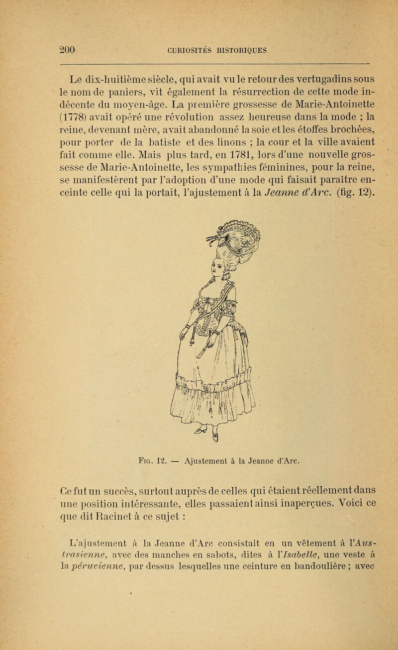 Le dix-huitième siècle, qui avait vu le retour des vertugadins sous le nom de paniers, vit également la résurrection de cette mode in- décente du moyen-âge. La première grossesse de Marie-Antoinette (1778) avait opéré une révolution assez heureuse dans la mode ; la reine, devenant mère, avait abandonné la soie et les étoffes brochées, pour porter de la batiste et des linons ; la cour et la ville avaient fait comme elle. Mais plus tard, en 1781, lors d'une nouvelle gros- sesse de Marie-Antoinette, les sympathies féminines, pour la reine, se manifestèrent par l'adoption d'une mode qui faisait paraître en- ceinte celle qui la portait, l'ajustement à la Jeanne d'Arc, (fig. 12). FiG. 12. — Ajustement à la Jeanne d'Arc. Ce fut un succès, surtout auprès de celles qui étaient réellement dans une position intéressante, elles passaient ainsi inaperçues. Voici ce que ditRacinet à ce sujet : L'ajustement à la Jeanne d'Arc consistait en un vêtement à I'Ams- trasienne, avec des manches en sabots, dites à l'Isabelle, une veste à la, péruvienne, par dessus lesquelles une ceinture en bandoulière ; avec