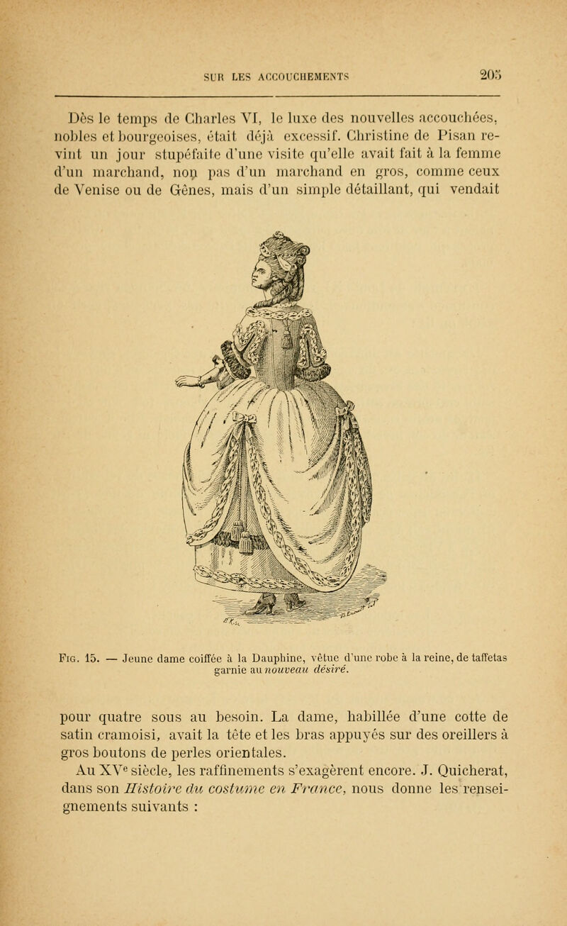 Dès le temps de Charles VI, le luxe des nouvelles accouchées, iiohlcs et bourgeoises, était déjà excessif. Christine de Pisan re- vint un jour stupéfaite d'une visite qu'elle avait fait à la femme d'un marchand, noi; pas d'un marchand en gros, comme ceux de Venise ou de Gènes, mais d'un simple détaillant, qui vendait FiG. 15. — Jeune dame coiffée à la Dauphine, vêtue d'une robe à la ixine, de taffetas garnie au nouveau désiré. pour quatre sous au besoin. La dame, habillée d'une cotte de satin cramoisi, avait la tète et les bras appuyés sur des oreillers à gros boutons de perles orientales. Au XV siècle, les raffinements s'exagèrent encore. J. Quicherat, dans son Histoire du costume en France, nous donne les rensei- gnements suivants :