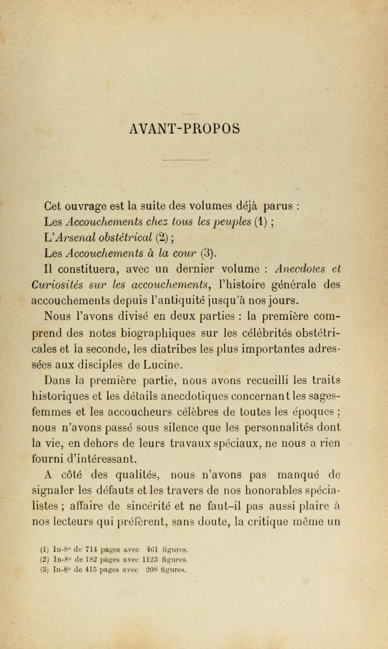 AVANT-PROPOS Cet ouvrage est la suite des volumes déjà parus : Les Accouchements chez tous les peuples (1) ; UArsenal obstétrical (2) ; Les Accouchements à la cour (3). Il constituera, avec un dernier volume : Anecdotes et Curiosités sur les accouchements, Thistoire générale des accouchements depuis l'antiquité jusqu'à nos jours. Nous l'avons divisé en deux parties : la première com- prend des notes biographiques sur les célébrités obstétri- cales et la seconde, les diatribes les plus importantes adres- sées aux disciples de Lucine. Dans la première partie, nous avons recueilli les traits historiques et les détails anecdotiques concernant les sages- femmes et les accoucheurs célèbres de toutes les époques ; nous n'avons passé sous silence que les personnalités dont la vie, en dehors de leurs travaux spéciaux, ne nous a rien fourni d'intéressant. A côté des qualités, nous n'avons pas manqué de signaler les défauts et les travers de nos honorables spécia- listes ; affaire de sincérité et ne faut-il pas aussi plaire à nos lecteurs qui préfèrent, sans doute, la critique môme un (1) Iii-S» de 714 pages avec 4(il tigures. (2) In-8 de LH2 pages avec 1123 figures. (3j In-8'' de 415 pages avec l'Os figures.