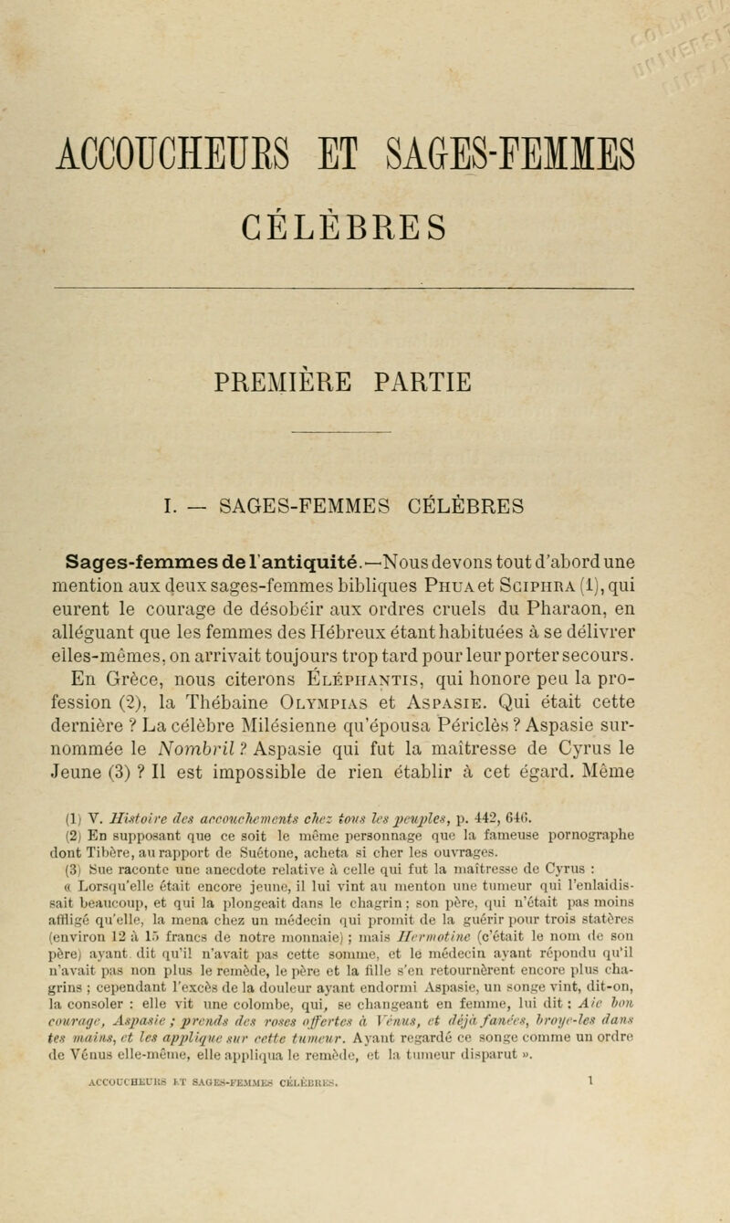 CÉLÈBRES PREMIÈRE PARTIE I. — SAGES-FEMMES CELEBRES Sages-femmes de l'antiquité.—Nous devons tout d'abord une mention aux deux sages-femmes bibliques PnuAet Sgiphra (1), qui eurent le courage de désobéir aux ordres cruels du Pharaon, en alléguant que les femmes des Hébreux étant habituées à se délivrer elles-mêmes, on arrivait toujours trop tard pour leur porter secours. En Grèce, nous citerons Élépiiantis, qui honore peu la pro- fession (2), la Thébaine Olympias et Aspasie. Qui était cette dernière ? La célèbre Milésienne qu'épousa Périclès ? Aspasie sur- nommée le Nombril ? Aspasie qui fut la maîtresse de Cyrus le Jeune (3) ? Il est impossible de rien établir à cet égard. Même (1) V. Hutoii'c des aecoucliements chez tons les 2)eu2)les, p. 442, 64(). (2) En supposant que ce soit le même personnage que la fameuse pornographe dont Tibère, au rapport de Suétone, acheta si cher les ouvrages. (3) Sue raconte une anecdote relative à celle qui fut la maîtresse de Cyrus : « Lorsqu'elle était encore jeune, il lui vint au menton une tumeur qui l'enlaidis- sait beaucoup, et qui la plongeait dans le chagrin ; son père, (jui n'était pas moins affligé qu'elle, la mena chez un médecin qui promit de la guérir pour trois statères (environ 12 à L) francs de notre monnaie) ; mais Ilrrmotinc (c'était le nom de son père) ayant dit qu'il n'avait i)as cette sonune, et le médecin ayant répondu qu'il n'avait pas non plus le remède, le jière et la fille s'en retournèi'ent encore plus cha- grins ; cependant l'excès de la douleur ayant endormi Aspasie, un songe vint, dit-on, la consoler : elle vit une colombe, qui, se changeant en femme, lui dit : Aie h<m coiirage, Asjyasie ; prends des roses offertes à Vénus, et déjà fanées, hroye-les dans tes mains, et les apj/lique sur eette tumeur. Ayant regardé ce songe comme un ordre de Vénus elle-même, elle appli(iua le remède, et la tumeur disparut ». ACCOUCHEURS J.T SAaES-FE.MMK.S CJiL,t;IiUl■;^3. l