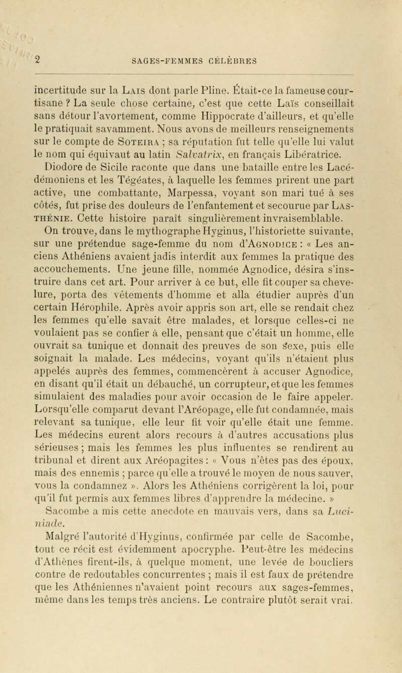 incertitude sur la Lais dont parle Pline. Était-ce la fameuse cour- tisane ? La seule chose certaine, c'est que cette Laïs conseillait sans détour l'avortement, comme Hippocrate d'ailleurs, et qu'elle le pratiquait savamment. Nous avons de meilleurs renseignements sur le compte de Soteira ; sa réputation fut telle qu'elle lui valut le nom qui équivaut au latin Salvatrix, en français Libératrice. Diodore de Sicile raconte que dans une bataille entre les Lacé- démoniens et les Tégéates, à laquelle les femmes prirent une part active, une combattante, Marpessa, vo^^ant son mari tué à ses côtés, fut prise des douleurs de l'enfantement et secourue par Las- THÉNIE. Cette histoire paraît singulièrement invraisemblable. On trouve, dans le mythographeHyginus, l'historiette suivante, sur une prétendue sage-femme du nom d'AoNODiCE : « Les an- ciens Athéniens avaient jadis interdit aux femmes la pratique des accouchements. Une jeune fille, nommée Agnodice, désira s'ins- truire dans cet art. Pour arriver à ce but, elle fit couper sa cheve- lure, porta des vêtements d'homme et alla étudier auprès d'un certain Hérophile. Après avoir appris son art, elle se rendait chez les femmes qu'elle savait être malades, et lorsque celles-ci ne voulaient pas se confier à elle, pensant que c'était un homme, elle ouvrait sa tunique et donnait des preuves de son ^exe, puis elle soignait la malade. Les médecins, voyant qu'ils n'étaient plus appelés auprès des femmes, commencèrent à accuser Agnodice, en disant qu'il était un débauché, un corrupteur, et que les femmes simulaient des maladies pour avoir occasion de le faire appeler. Lorsqu'elle comparut devant TAréopage, elle fut condamnée, mais relevant sa tunique, elle leur fit voir qu'elle était une femme. Les médecins eurent alors recours à d'autres accusations plus sérieuses ; mais lès femmes les plus influentes se rendirent au tribunal et dirent aux Aréopagites : « Vous n'êtes pas des époux, mais des ennemis ; parce qu'elle a trouvé le moyen de nous sauver, vous la condamnez ». Alors les Athéniens corrigèrent la loi, pour qu'il fut permis aux femmes libres d'apprendre la médecine. » Sacombe a mis cette anecdote en mauvais vers, dans sa Liici- niade. Malgré l'autorité d'Hyginus, confirmée par celle de Sacombe, tout ce récit est évidemment apocryphe. Peut-être les médecins d'Athènes firent-ils, à quelque moment, une levée de boucliers contre de redoutables concurrentes ; mais il est faux de prétendre que les Athéniennes n'avaient point recours aux sages-femmes, même dans les temps très anciens. Le contraire plutôt serait vrai.