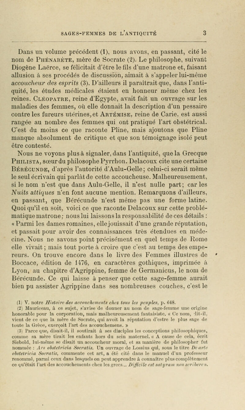 SAGES-FEMMES DE L ANTIQUITE Dans un volume précédent (1), nous avons, en passant, cité le nom de Phénarète, mère de Socrate (2). Le philosophe, suivant Diogène Laërce, se félicitait d'être le fils d'une matrone et, faisant allusion à ses procédés de discussion, aimait à s'appeler lui-même accoucheur des esprits (3). D'ailleurs il paraîtrait que, dans l'anti- quité, les études médicales étaient en honneur même chez les reines. Cléopatre, reine d'Egypte, avait fait un ouvrage sur les maladies des femmes, où elle donnait la description d'un pessaire contrôles fureurs utérines,et Artémise, reine de Carie, est aussi rangée au nombre des femmes qui ont pratiqué l'art obstétrical. C'est du moins ce que raconte Pline, mais ajoutons que Pline manque absolument de critique et que son témoignage isolé peut être contesté. Nous ne voyons plus à signaler, dans l'antiquité, que la Grecque Philista, sœur du philosophe Pyrrhon. Delacoux cite une certaine Bérécunde, d'après l'autorité d'Aulu-Gelle; celui-ci serait même le seul écrivain qui parlât de cette accoucheuse. Malheureusement, si le nom n'est que dans Aulu-Gelle, il n'est nulle part; caries Nuits attiques n'en font aucune mention. Remarquons d'ailleurs, en passant, que Bérécunde n'est même pas une forme latine. Quoi qu'il en soit, voici ce que raconte Delacoux sur cette problé- matique matrone ; nous lui laissons la responsabilité de ces détails : « Parmi les dames romaines, elle jouissait d'une grande réputation, et passait pour avoir des connaissances très étendues en méde- cine. Nous ne savons point précisément en quel temps de Rome elle vivait ; mais tout porte à croire que c'est au temps des empe- reurs. On trouve encore dans le livre des Femmes illustres de Boccace, édition de 1476, en caractères gothiques, imprimée à Lyon, au chapitre d'Agrippine, femme de Germanicus, le nom de Bérécunde. Ce qui laisse à penser que cette sage-femme aurait bien pu assister Agrippine dans ses nombreuses couches, c'est le (1) V. notre Histoire des accoucliemeuts chez tous les i^euples, p. 648. (2) Mauriceau, à ce sujet, s'avise de donner au nom de sage-feinnie une origine honorable pour la corporation, mais malheureusement fantaisiste. (( Ce nom, dit-il, vient de ce que la mère de Socrate, qui avoit la réputation d'estre le plus sage de toute la Grèce, exerçoit l'art des accouchemens. » (3) Parce que, disait-il, il soutirait i\ ses disciples les conceptions philosophiques, connue sa mère tirait les enfants hors du sein maternel. « A cause de cela, écrit Siebold, lui-même se disait un accoucheur moral, et sa manière de philosopher fut nommée : Ars oistetricia Socratis. Un ouvrage de Lossius qui, sous le titre De arte obstelricia Socratis, commente cet art, a été cité dans le manuel d'un professeur renommé, parmi ceux dans lesquels on peut apprendre A, connaître plus complètement ce qu'était l'art des accouchements chez les grecs... Difficile est sutyram non seribere ».