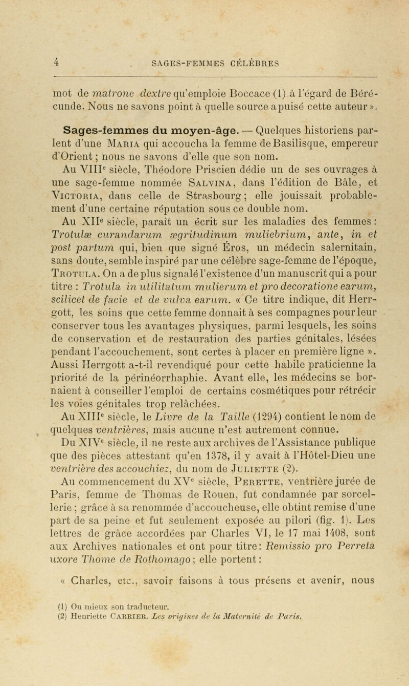 mot de matrone de.xfre qu'emploie Boccace (1) à l'égard de Béré- cunde. Nous ne savons point à quelle source a puisé cette auteur ». Sages-femmes du moyen-âge. — Quelques historiens par- lent d'une Maria qui accoucha la femme deBasilisque, empereur d'Orient ; nous ne savons d'elle que son nom. Au VHP siècle, Théodore Priscien dédie un de ses ouvrages à une sage-femme nommée Salvina, dans l'édition de Bâle, et Victoria, dans celle de Strasbourg ; elle jouissait probable- ment d'une certaine réputation sous ce double nom. Au XIP siècle, paraît un écrit sur les maladies des femmes : Trotulœ curandciïmm. segritudinum muliebrium, ante, in et 2Jost partum qui, bien que signé Éros, un médecin salernitain, sans doute, semble inspiré par une célèbre sage-femme de l'époque, Trotula. On a déplus signalé l'existence d'un manuscrit qui a pour titre : Trotula in utilitatum mulierum et pro decoratione earum, scilicet de facie et de vulva earum. « Ce titre indique, dit Herr- gott, les soins que cette femme donnait à ses compagnes pour leur conserver tous les avantages physiques, parmi lesquels, les soins de conservation et de restauration des parties génitales, lésées pendant l'accouchement, sont certes à placer en première ligne ». Aussi Herrgott a-t-il revendiqué pour cette habile praticienne la priorité de la périnéorrhaphie. Avant elle, les médecins se bor- naient à conseiller l'emploi de certains cosmétiques pour rétrécir les voies génitales trop relâchées. Au XIIP siècle, le Livre de la Taille (1294) contient le nom de quelques ventrières., mais aucune n'est autrement connue. Du XIY siècle, il ne reste aux archives de l'Assistance publique que des pièces attestant qu'en 1378, il y avait à l'Hôtel-Dieu une ventrière des accouchiez, du nom de Juliette (2). Au commencement du XV^ siècle, Perette, ventrière jurée de Paris, femme de Thomas de Rouen, fut condamnée par sorcel- lerie ; grâce à sa renommée d'accoucheuse, elle obtint remise d'une part de sa peine et fut seulement exposée au pilori (fîg. 1). Les lettres de grâce accordées par Charles VI, le 17 mai 1408, sont aux Archives nationales et ont pour titre: Remissio pro Perreta uxore Thome de RotJiomago ; elle portent : « Charles, etc., savoir faisons à tous présens et avenir, nous (1) Ou mieux son traducteur. (2) Henriette Carrier. Les origines de la Matvvnilé de. Parie.