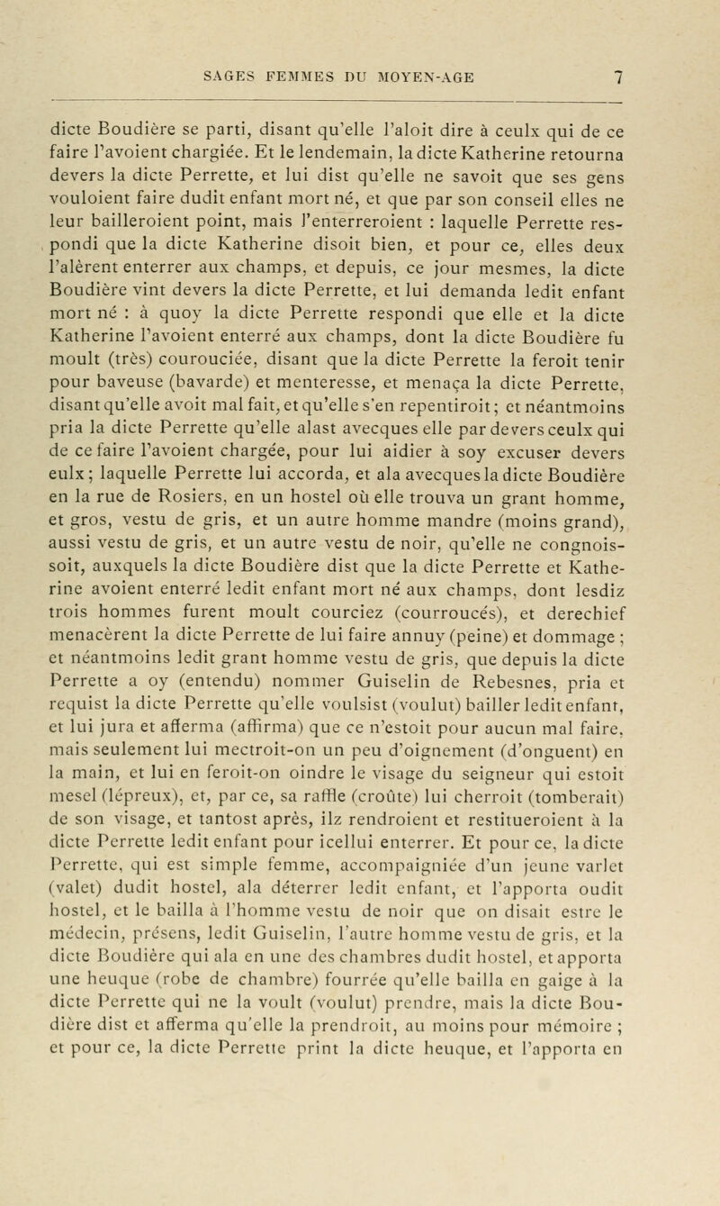 dicte Boudière se parti, disant qu'elle l'aloit dire à ceulx qui de ce faire Tavoient chargiée. Et le lendemain, la dicte Katherine retourna devers la dicte Perrette, et lui dist qu'elle ne savoit que ses gens vouloient faire dudit enfant mort né, et que par son conseil elles ne leur bailleroient point, mais l'enterreroient : laquelle Perrette res- pondi que la dicte Katherine disoit bien, et pour ce, elles deux l'alèrent enterrer aux champs, et depuis, ce jour mesmes, la dicte Boudière vint devers la dicte Perrette, et lui demanda ledit enfant mort né : à quoy la dicte Perrette respondi que elle et la dicte Katherine Pavoient enterré aux champs, dont la dicte Boudière fu moult (très) courouciée, disant que la dicte Perrette la feroit tenir pour baveuse (bavarde) et menteresse, et menaça la dicte Perrette, disant qu'elle avoit mal fait, et qu'elle s'en repentiroit ; et néantmoins pria la dicte Perrette qu'elle alast avecques elle par devers ceulx qui de ce faire Tavoient chargée, pour lui aidier à soy excuser devers eulx; laquelle Perrette lui accorda, et ala avecques la dicte Boudière en la rue de Rosiers, en un hostel où elle trouva un grant homme, et gros, vestu de gris, et un autre homme mandre (moins grand), aussi vestu de gris, et un autre vestu de noir, qu'elle ne congnois- soit, auxquels la dicte Boudière dist que la dicte Perrette et Kathe- rine avoient enterré ledit enfant mort né aux champs, dont lesdiz trois hommes furent moult courciez (courroucés), et derechief menacèrent la dicte Perrette de lui faire annuy (peine) et dommage ; et néantmoins ledit grant homme vestu de gris, que depuis la dicte Perrette a oy (entendu) nommer Guiselin de Rebesnes, pria et requist la dicte Perrette qu'elle voulsist (voulut) bailler ledit enfant, et lui jura et afferma (affirma) que ce n'estoit pour aucun mal faire, mais seulement lui mectroit-on un peu d'oignement (d'onguent) en la main, et lui en feroit-on oindre le visage du seigneur qui estoit mesel (lépreux), et, par ce, sa raffle (croûte) lui cherroit (tomberait) de son visage, et tantost après, ilz rendroient et restitueroient à la dicte Perrette ledit enfant pour icellui enterrer. Et pour ce, la dicte Perrette, qui est simple fenime, accompaigniée d'un jeune varlet (valet) dudit hostel, ala déterrer ledit enfant, et l'apporta oudit hostel, et le bailla à l'homme vestu de noir que on disait estre le médecin, prcsens, ledit Guiselin, l'autre homme vestu de gris, et la dicte Boudière qui ala en une des chambres dudit hostel, et apporta une heuque (robe de chambre) fourrée qu'elle bailla en gaige à la dicte Perrette qui ne la voult (voulut) prendre, mais la dicte Bou- dière dist et afferma qu'elle la prendroit, au moins pour mémoire ; et pour ce, la dicte Perrette print la dicte heuque, et l'apporta en