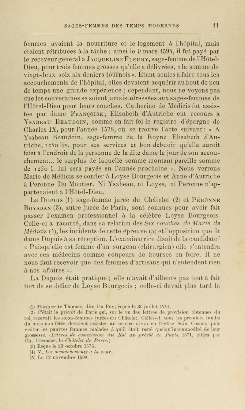 femmes avaient la nourriture et le logement à l'hôpital, mais étaient rétribuées à la tâche ; ainsi le 9 mars 1594, il fut payé par le receveur général à Jacqueline Fleury, sage-femme de PHôtel- Dieu, pour trois femmes grosses qu'elle a délivrées, « la somme de vingt-deux solz six deniers tournois». Etant seules à faire tous les accouchements de l'hôpital, elles devaient acquérir au bout de peu de temps une grande expérience ; cependant, nous ne voyons pas que les souveraines se soient jamais adressées aux sages-femmes de l'Hôtel-Dieu pour leurs couches. Catherine de Médicisfut assis- tée par dame Françoise; Elisabeth d'Autriche eut recours à YsABEAU Beaudoin, comiue en fait foi le registre d'épargne de Charles IX, pour l'année 1578, où se trouve l'acte suivant: « A Ysabeau Beaudoin, sage-femme de la Royne Elisabeth d'Au- triche, i25o liv. pour ses services et bon debuoir qu'elle auroit faist à l'endroit de la personne de la dite dame le jour de son accou- chement... le surplus de laquelle somme montant pareille somme de i25o 1. lui sera payée en Tannée prochaine ». Nous verrons Marie de Médicis se confier à Loyse Bourgeois et Anne d'Autriche à Peronne Du Moutier. Ni Ysabeau, ni Loyse, ni Peronne n'ap- partenaient à l'Hôtel-Dieu. La Dupuis (1) sage-femme jurée du Châtelet (2) et Peronne Boyadan (3), autre jurée de Paris, sont connues pour avoir fait passer l'examen professionnel à la célèbre Loyse Bourgeois. Celle-ci a raconté, dans sa relation des Six couches de Marie de Médicis (4), les incidents de cette épreuve (5) et Topposition que fit dame Dupuis à sa réception. L'examinatrice disait de la candidate • « Puisqu'elle est femme d'un surgean (chirurgien) elle s'entendra avec ces médecins comme coupeurs de bourses en foire. 11 ne nous faut recevoir que des femmes d'artisans qui n'entendent rien à nos affaires ». La Dupuis était pratique ; elle n'avait d'ailleurs pas tout à fait tort de se défier de Loyse Bourgeois ; celle-ci devait plus tard la (1) Marguerite Thomas, dite Du Puy, reçue le 3n juillet 157(;. (2) C'était le prévôt de Paris qui, sur le vu des lettres de provision obtenues du roi, recevait les sages-femmes jurées du Châtelet. Celles-ci, tous les premiers lundis du mois non fêtés, devaient assister au service divin en l'é.iîlise SaintCosme, puis visiter les pauvres femmes ma]a<les i\ qu'il était resté quchiuMncommodité de leiu- grossesse. (Lettres de comvi/a.s/nn du liai au j>7'év(>t de l'ttrix, 1371, citées iiar ('h. Desmaze, le Châtelet de Piiri.s.') (3) Reçue le 20 octobre 1570. (4) V. Les accouclunnents à la ecur. (5) Le 12 novembre 1.5it8.