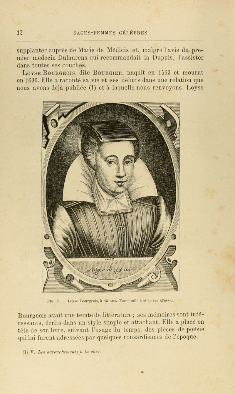 supplanter auprès de Marie de Médicis et, malgré l'avis du pre- mier médecin Dulaurens qui recommandait la Dupuis, l'assister dans toutes ses couches. LûYSE Bourgeois, dite Bourgier, naquit en 15G3 et mourut en 1636. Elle a raconté sa vie et ses débuts dans une relation que nous avons déjà publiée (1) et à laquelle nous renvoyons. Loyse FIG 2. — Loj-sc Bourgeois, à 45 ans. Fac-siinilc tire de ses Œuvres. Bourgeois avait une teinte de littérature; ses mémoires sont inté- ressants, écrits dans un style simple et attachant. Elle a placé en tête de son livre, suivant l'usage du temps, des pièces de poésie qui lui furent adressées par quelques ronsardisants de l'époque. (1) V. Les accoticJiementsJi la cour.