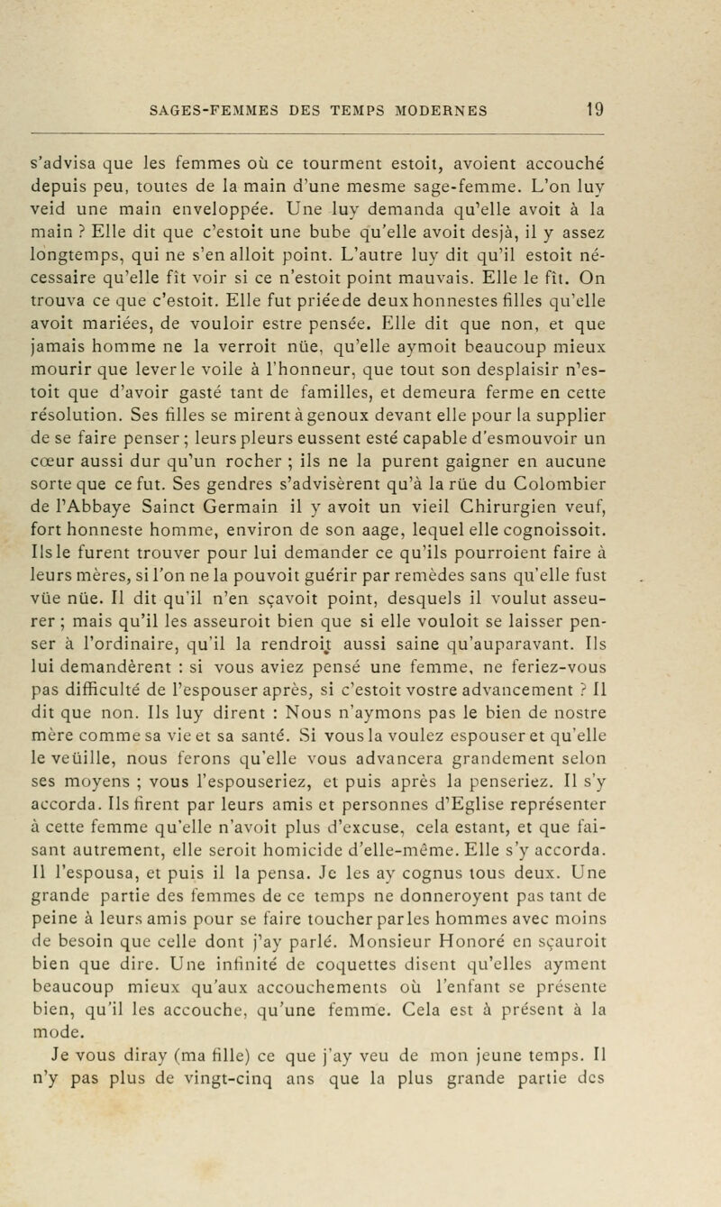 s'advisa que les femmes où ce tourment estoit, avoient accouché depuis peu, toutes de la main d'une mesme sage-femme. L'on luy veid une main enveloppe'e. Une luy demanda qu'elle avoit à la main ? Elle dit que c'estoit une bube qu'elle avoit desjà, il y assez longtemps, qui ne s'en alloit point. L'autre luy dit qu'il estoit né- cessaire qu'elle fît voir si ce n'estoit point mauvais. Elle le fît. On trouva ce que c'estoit. Elle fut priéede deuxhonnestes filles qu'elle avoit mariées, de vouloir estre pensée. Elle dit que non, et que jamais homme ne la verroit nue, qu'elle aymoit beaucoup mieux mourir que lever le voile à l'honneur, que tout son desplaisir n'es- toit que d'avoir gasté tant de familles, et demeura ferme en cette résolution. Ses filles se mirent à genoux devant elle pour la supplier de se faire penser ; leurs pleurs eussent esté capable d'esmouvoir un cœur aussi dur qu'un rocher ; ils ne la purent gaigner en aucune sorte que ce fut. Ses gendres s'advisèrent qu'à la riie du Colombier de PAbbaye Sainct Germain il y avoit un vieil Chirurgien veuf, fort honneste homme, environ de son aage, lequel elle cognoissoit. Ils le furent trouver pour lui demander ce qu'ils pourroient faire à leurs mères, si l'on ne la pouvoit guérir par remèdes sans qu'elle fust vue nue. Il dit qu'il n'en sçavoit point, desquels il voulut asseu- rer ; mais qu'il les asseuroit bien que si elle vouloit se laisser pen- ser à l'ordinaire, qu'il la rendroit aussi saine qu'auparavant. Ils lui demandèrent : si vous aviez pensé une femme, ne feriez-vous pas difficulté de l'espouser après, si c'estoit vostre advancement ? Il dit que non. Ils luy dirent : Nous n'aymons pas le bien de nostre mère comme sa vie et sa santé. Si vous la voulez espouser et qu'elle le veuille, nous ferons qu'elle vous advancera grandement selon ses moyens ; vous l'espouseriez, et puis après la penseriez. Il s'y accorda. Ils firent par leurs amis et personnes d'Eglise représenter à cette femme qu'elle n'avoit plus d'excuse, cela estant, et que fai- sant autrement, elle seroit homicide d'elle-même. Elle s'y accorda. Il l'espousa, et puis il la pensa. Je les ay cognus tous deux. Une grande partie des femmes de ce temps ne donneroyent pas tant de peine à leurs amis pour se faire toucher parles hommes avec moins de besoin que celle dont j'ay parlé. Monsieur Honoré en sçauroit bien que dire. Une infinité de coquettes disent qu'elles ayment beaucoup mieux qu'aux accouchements où l'enfant se présente bien, qu'il les accouche, qu'une femme. Cela est à présent à la mode. Je vous diray (ma fille) ce que j'ay veu de mon jeune temps. Il n'y pas plus de vingt-cinq ans que la plus grande partie des