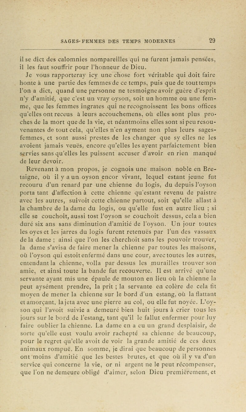 il se dict des calomnies nompareilles qui ne furent jamais pensées, il les faut souffrir pour l'honneur de Dieu. Je vous rapporteray icy une chose fort véritable qui doit faire honte à une partie des femmes de ce temps, puis que de tout temps l'on a dict, quand une personne ne tesmoigneavoir guère d'esprit n'y d'amitié, que c'est un vray oyson, soit un homme ou une fem- me, que les femmes ingrates qui ne recognoissent les bons offices qu'elles ont receus à leurs accouchemens, où elles sont plus pro- ches de la mort que de la vie, et néantmoins elles sont si peu resou- venantes de tout cela, qu'elles n'en ayment non plus leurs sages- femmes, et sont aussi prestes de les changer que sy elles ne les avoient jamais veuës, encore qu'elles les ayent parfaictement bien servies sans qu'elles les puissent accuser d'avoir en rien manqué de leur devoir. Revenant à mon propos, je cognois une maison noble en Bre- taigne, où il y a un oyson encor vivant, lequel estant jeune fut recouru d'un renard par une chienne du logis, du depuis l'oyson porta tant d'affection à cette chienne qu'estant revenu de paistre avec les autres, suivoit cette chienne partout, soit qu'elle allast à la chambre de la dame du logis, ou qu'elle fust en autre lieu ; si elle se couchoit, aussi tost l'oyson se couchoit dessus, cela a bien duré six ans sans diminution d'amitié de l'oyson. Un jour toutes les oyes et les jarres du logis furent retenues par l'un des vassaux delà dame ; ainsi que l'on les cherchoit sans )es pouvoir trouver, la dame s'avisa de faire mener la chienne par toutes les maisons, où l'oyson qui estoit enfermé dans une cour, avec toutes les autres, entendant la chienne, voila pardessus les murailles trouver son amie, et ainsi toute la bande fut recouverte. Il est arrivé qu'une servante ayant mis une épaule de mouton en lieu où la chienne la peut aysément prendre, la prit ; la servante en colère de cela fit moyen de mener la chienne sur le bord d'un estang, où la flattant et amorçant, la jeta avec une pierre au col, ou elle fut noyée. L'oy- son qui l'avoit suivie a demeuré bien huit jours à crier tous les jours sur le bord de l'estang, tant qu'il le fallut enfermer pour luy faire oublier la chienne. La dame en a eu un grand desplaisir, de sorte qu'elle eust voulu avoir rachepté sa chienne de beaucoup, pour le regret qu'elle avoit de voir la grande amitié de ces deux animaux rompue. En somme, je dirai que beaucoup de personnes ont moins d'amitié que les bestes brutes, et que où il y va d'un service qui concerne la vie, or ni argent ne le peut récompenser, que l'on ne demeure obligé d'aimer, selon Dieu premièrement, et