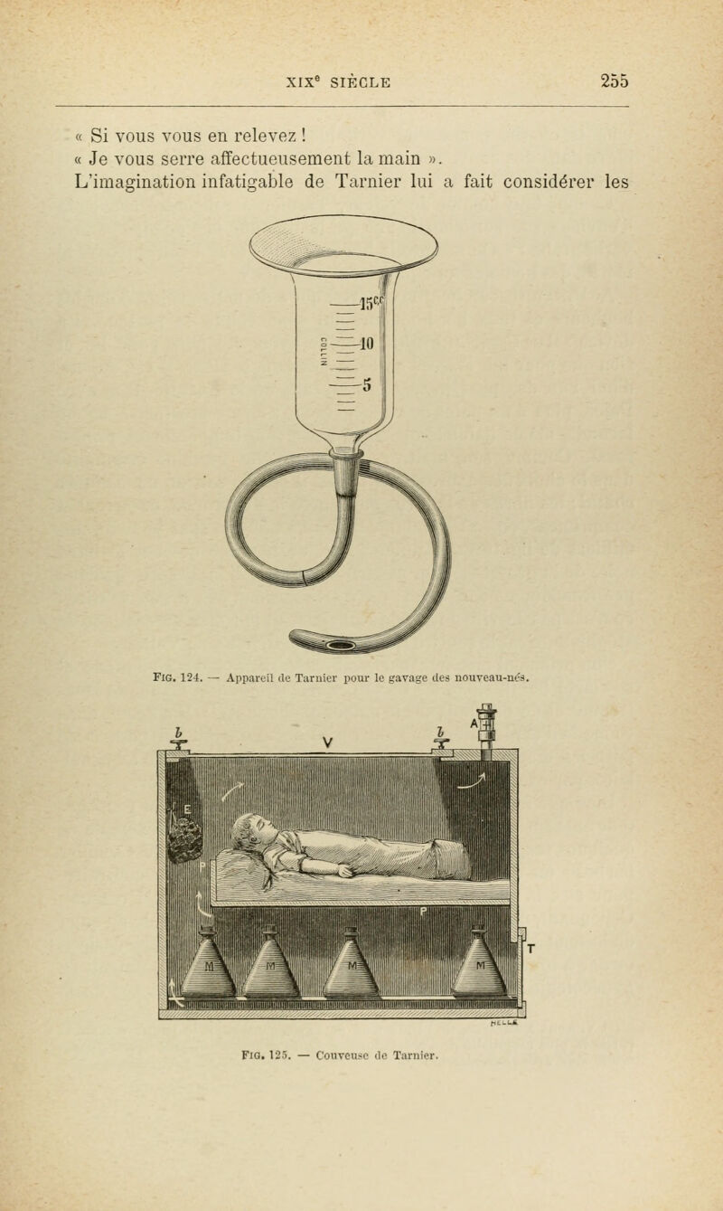 « Si vous vous en relevez ! « Je vous serre affectueusement la main ». L'imagination infatigable de Tarnier lui a fait considérer les FiG. 124. — Appareil de Tarnier pour le gavage des nouveau-nés. FiG. 125. — Couvcu.-e de Tarnier.