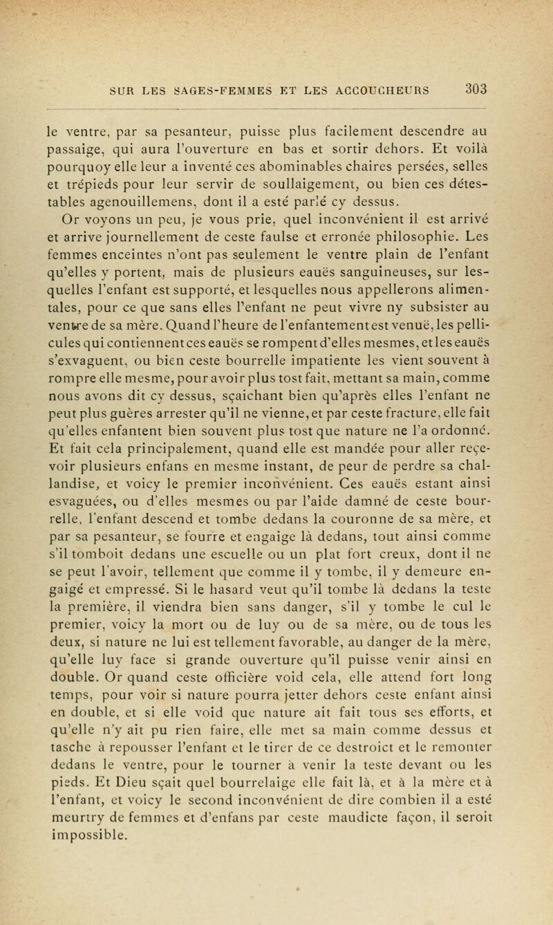 le ventre, par sa pesanteur, puisse plus facilement descendre au passaige, qui aura l'ouverture en bas et sortir dehors. Et voilà pourquoy elle leur a inventé ces abominables chaires persées, selles et trépieds pour leur servir de soullaigement, ou bien ces détes- tables agenouillemens, dont il a esté parlé cy dessus. Or voyons un peu, je vous prie, quel inconvénient il est arrivé et arrive journellement de ceste faulse et erronée philosophie. Les femmes enceintes n'ont pas seulement le ventre plain de l'enfant qu'elles y portent, mais de plusieurs eauës sanguineuses, sur les- quelles l'enfant est supporté, et lesquelles nous appellerons alimen- tales, pour ce que sans elles l'enfant ne peut vivre ny subsister au ventre de sa mère. Quand l'heure de l'enfantementest venue, les pelli- cules qui contiennentces eauës se rompentd'ellesmesmes,etleseauës s'exvaguent, ou bien ceste bourrelle impatiente les vient souvent à rompre elle mesme, pour avoir plus tost fait, mettant sa main, comme nous avons dit cy dessus, sçaichant bien qu'après elles l'enfant ne peut plus guères arrester qu'il ne vienne, et par ceste fracture, elle fait qu'elles enfantent bien souvent plus tost que nature ne l'a ordonne. Et fait cela principalement, quand elle est mandée pour aller rece- voir plusieurs enfans en mesme instant, de peur de perdre sa chal- landise, et voicy le premier inconvénient. Ces eauës estant ainsi esvaguées, ou d'elles mesmes ou par l'aide damné de ceste bour- relle, l'enfant descend et tombe dedans la couronne de sa mère, et par sa pesanteur, se fourre et engaige là dedans, tout ainsi comme s'il tomboit dedans une escuelle ou un plat fort creux, dont il ne se peut l'avoir, tellement que comme il y tombe, il y demeure en- gaige et empressé. Si le hasard veut qu'il tombe là dedans la teste la première, il viendra bien sans danger, s'il y tombe le cul le premier, voicy la mort ou de luy ou de sa mère, ou de tous les deux, si nature ne lui est tellement favorable, au danger de la mère, qu'elle luy face si grande ouverture qu'il puisse venir ainsi en double. Or quand ceste officière void cela, elle attend fort long temps, pour voir si nature pourra jetter dehors ceste enfant ainsi en double, et si elle void que nature ait fait tous ses efforts, et qu'elle n'y ait pu rien faire, elle met sa main comme dessus et tasche à repousser l'enfant et le tirer de ce destroict et le remonter dedans le ventre, pour le tourner à venir la teste devant ou les pieds. Et Dieu sçait quel bourrelaige elle fait là, et à la mère et à l'enfant, et voicy le second inconvénient de dire combien il a esté meurtry de femmes et d'enfans par ceste maudicte façon, il seroit impossible.