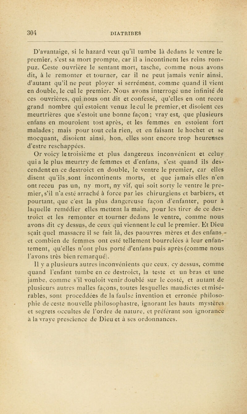 D'avantaige, si le hazard veut qu'il tumbe là dedans le ventre le premier, s^est sa mort prompte, car il a incontinent les reins rom- puz. Geste ouvrière le sentant mort, tasche, comme nous avons dit, à le remonter et tourner, car il ne peut jamais venir ainsi, d'autant qu'il ne peut ployer si serrement, comme quand il vient en double, le cul le premier. Nous avons interrogé une infinité de ces ouvrières, qui nous ont dit et confessé, qu'elles en ont receu grand nombre quiestoient venuz le cul le premier, et disoient ces meurtrières que s'estoit une bonne façon; vray est, que plusieurs enfans en mouroient tost après, et les femmes en estoient fort malades; mais pour tout cela rien, et en faisant le hochet et se mocquant, disoient ainsi, hon, elles sont encore trop heurewses d'estre reschappées. Or voicy le troisième et plus dangereux inconvénient et celuy quia le plus meurtry de femmes et d'enfans, s'est quand ils des- cendent en ce destroict en double, le ventre le premier, car elles disent qu'ils.sont incontinents morts, et que jamais elles n'en ont receu pas un, ny mort, ny vif, qui soit sorty le ventre le pre- mier, s'il n'a esté arraché à force par les chirurgiens et barbiers, et pourtant, que c'est la plus dangereuse façon d'enfanter, pour à laquelle remédier elles mettent la main, pour les tirer de ce des- troict et les remonter et tourner dedans le ventre, comme nous avons dit cy dessus, de ceux qui viennent le cul le premier. Et Dieu sçait quel massacre il se fait là, des paouvres mères et des enfans.- et combien de femmes ont esté tellement bourrelées à leur enfan- tement, qu'elles n'ont plus porté d'enfans puis après (comme nous l'avons très bien remarqué). Il y a plusieurs autres inconvénients que ceux, cy dessus, comme quand l'enfant tumbe en ce destroict, la teste et un bras et une jambe, comme s'il vouloit venir doublé sur le costé, et autant de plusieurs autres malles façons, toutes lesquelles maudictes et misé- rables, sont proceddées de la faulse invention et erronée philoso- phie de ceste nouvelle philosophastre, ignorant les hauts mystères et segrets occultes de l'ordre de nature, et préférant son ignorance à la vraye prescience de Dieu et à ses ordonnances.