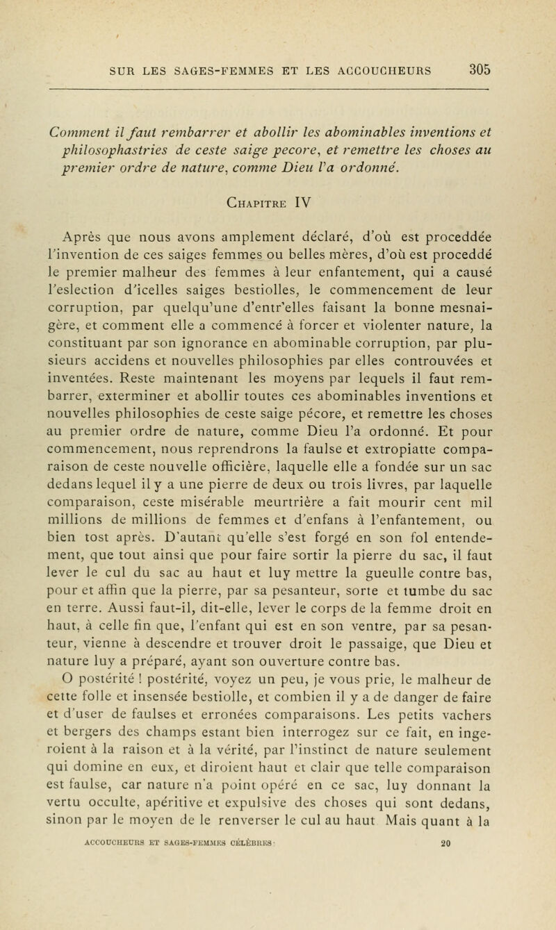 Comment il faut remba?'rer et abollir les abominables inventions et philosophastries de ceste saige pécore, et remettre les choses au premier ordre de nature, comme Dieu Va ordonné. Chapitre IV Après que nous avons amplement déclaré, d'où est proceddée l'invention de ces saiges femmes ou belles mères, d'où est proceddé le premier malheur des femmes à leur enfantement, qui a causé l'eslection d'icelles saiges bestiolles, le commencement de leur corruption, par quelqu'une d'entr'elles faisant la bonne mesnai- gère, et comment elle a commencé à forcer et violenter nature, la constituant par son ignorance en abominable corruption, par plu- sieurs accidens et nouvelles philosophies par elles controuvées et inventées. Reste maintenant les moyens par lequels il faut rem- barrer, exterminer et abollir toutes ces abominables inventions et nouvelles philosophies de ceste saige pécore, et remettre les choses au premier ordre de nature, comme Dieu l'a ordonné. Et pour commencement, nous reprendrons la faulse et extropiatte compa- raison de ceste nouvelle officière, laquelle elle a fondée sur un sac dedans lequel il y a une pierre de deux ou trois livres, par laquelle comparaison, ceste misérable meurtrière a fait mourir cent mil millions de millions de femmes et d'enfans à l'enfantement, ou bien tost après. D'autant qu'elle s'est forgé en son fol entende- ment, que tout ainsi que pour faire sortir la pierre du sac, il faut lever le cul du sac au haut et luy mettre la gueuUe contre bas, pour et afïin que la pierre, par sa pesanteur, sorte et lumbe du sac en terre. Aussi faut-il, dit-elle, lever le corps de la femme droit en haut, à celle fin que, l'enfant qui est en son ventre, par sa pesan- teur, vienne à descendre et trouver droit le passaige, que Dieu et nature luy a préparé, ayant son ouverture contre bas. O postérité ! postérité, voyez un peu, je vous prie, le malheur de cette folle et insensée bestiolle, et combien il y a de danger de faire et d'user de faulses et erronées comparaisons. Les petits vachers et bergers des champs estant bien interrogez sur ce fait, en inge- roient à la raison et à la vérité, par Pinstinct de nature seulement qui domine en eux, et diroicnt haut et clair que telle comparaison est faulse, car nature n'a point opéré en ce sac, luy donnant la vertu occulte, apéritivc et expulsive des choses qui sont dedans, sinon par le moyen de le renverser le cul au haut Mais quant à la ACC0UCHKUU9 KT SAQK3-FHUMKS CKLÈB11K3 ■ 20