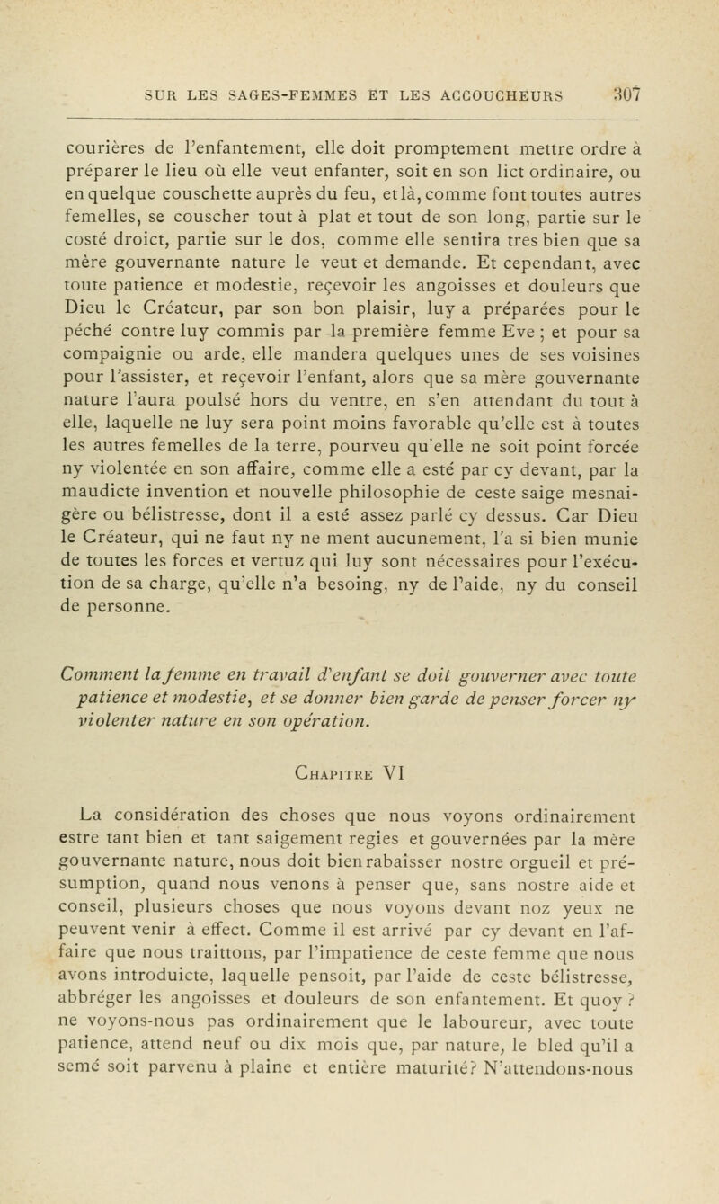 courières de l'enfantement, elle doit promptement mettre ordre à préparer le lieu où elle veut enfanter, soit en son lict ordinaire, ou en quelque couschette auprès du feu, etlà, comme font toutes autres femelles, se couscher tout à plat et tout de son long, partie sur le costé droict, partie sur le dos, comme elle sentira très bien que sa mère gouvernante nature le veut et demande. Et cependant, avec toute patience et modestie, recevoir les angoisses et douleurs que Dieu le Créateur, par son bon plaisir, luy a préparées pour le péché contre luy commis par la première femme Eve ; et pour sa compaignie ou arde, elle mandera quelques unes de ses voisines pour l'assister, et recevoir l'enfant, alors que sa mère gouvernante nature l'aura poulsé hors du ventre, en s'en attendant du tout à elle, laquelle ne luy sera point moins favorable qu'elle est à toutes les autres femelles de la terre, pourveu qu'elle ne soit point forcée ny violentée en son affaire^ comme elle a esté par cy devant, par la maudicte invention et nouvelle philosophie de ceste saige mesnai- gère ou bélistresse, dont il a esté assez parlé cy dessus. Car Dieu le Créateur, qui ne faut ny ne ment aucunement, l'a si bien munie de toutes les forces et vertuz qui luy sont nécessaires pour l'exécu- tion de sa charge, qu'elle n'a besoing, ny de Taide, ny du conseil de personne. Comment lajemme en travail d'enfant se doit gouverner avec toute patience et modestie, et se donner bien garde de penser forcer ny violenter nature en son opération. Chapitre VI La considération des choses que nous voyons ordinairement estre tant bien et tant saigement régies et gouvernées par la mère gouvernante nature, nous doit bien rabaisser nostre orgueil et pré- sumption, quand nous venons à penser que, sans nostre aide et conseil, plusieurs choses que nous voyons devant noz yeux ne peuvent venir à effect. Comme il est arrivé par cy devant en l'af- faire que nous traittons, par l'impatience de ceste femme que nous avons introduicte, laquelle pensoit, par l'aide de ceste bélistresse, abbréger les angoisses et douleurs de son enfantement. Et quoy ? ne voyons-nous pas ordinairement que le laboureur, avec toute patience, attend neuf ou dix mois que, par nature, le bled qu'il a semé soit parvenu à plaine et entière maturité? N'attendons-nous