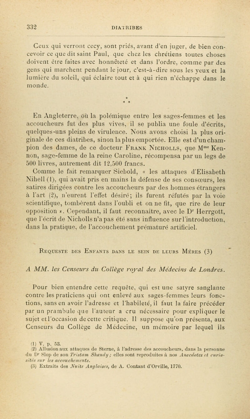 Ceux qui verront cecy, sont priés, avant d'en juger, de bien con- cevoir ce que dit saint Paul, que chez les chrétiens toutes choses doivent être faites avec honnêteté et dans l'ordre, comme par des gens qui marchent pendant le Jour, c'est-à-dire sous les yeux et la lumière du soleil, qui éclaire tout et à qui rien n'échappe dans le monde. En Angleterre, où la polémique entre les sages-femmes et les accoucheurs fut des plus vives, il se publia une foule d'écrits, quelques-uns pleins de virulence. Nous avons choisi la plus ori- ginale de ces diatribes, sinon la plus emportée. Elle est d'un cham- pion des dames, de ce docteur Frank Nicholls, que M'' Ken- non, sage-femme de la reine Caroline, récompensa par un legs de 500 livres, autrement dit 12,500 francs. Comme le fait remarquer Siebold, « les attaques d'Elisabeth Nihell (1), qui avait pris en mains la défense de ses consœurs, les satires dirigées contre les accoucheurs par des hommes étrangers à l'art (2), n'eurent l'effet désiré; ils furent réfutés par la voie scientifique, tombèrent dans l'oubli et on ne fit, que rire de leur opposition m. Cependant, il faut reconnaître, avec le D Herrgott, que l'écrit de Nicholls n'a pas été sans influence sur l'introduction, dans la pratique, de l'accouchement prématuré artificiel. Requeste des Enfants dans le sein de leurs Mères (3) A MM. les Censeurs du Collège royal des Médecins de Londres. Pour bien entendre cette requête, qui est une satyre sanglante contre les praticiens qui ont enlevé aux sages-femmes leurs fonc- tions, sans en avoir l'adresse et l'habileté, il faut la faire précéder par un prambule que l'auteur a cru nécessaire pour expliquer le sujet etl'occasion de cette critique. Il suppose qu'on présenta, aux Censeurs du Collège de Médecine, un mémoire par lequel ils (1) V. p. 53. (2) Allusion aux attaques de Sterne, à l'adresse des accoucheurs, dans la personne du D'' tSlop de son Tristavi Shandy ; elles sont reproduites à nos Anecdotes et curio- sitéx Kur les accouchewents. (8) Extraits des Nuits AïKjlalscs, de A. Contant d'Orville, 1770.