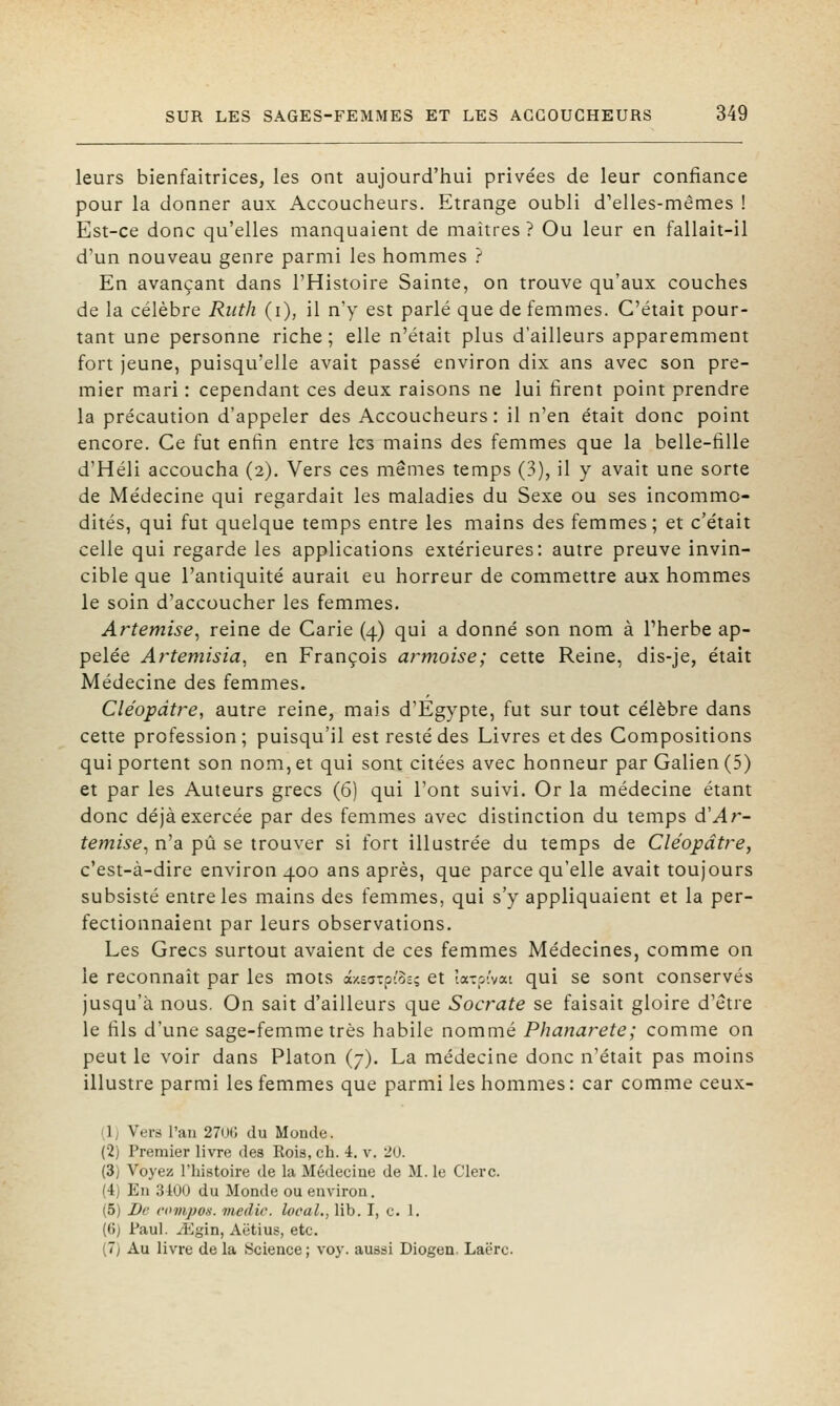 leurs bienfaitrices, les ont aujourd'hui privées de leur confiance pour la donner aux Accoucheurs. Etrange oubli d'elles-mêmes ! Est-ce donc qu'elles manquaient de maîtres ? Ou leur en fallait-il d'un nouveau genre parmi les hommes ? En avançant dans l'Histoire Sainte, on trouve qu'aux couches de la célèbre Riith (i), il n'y est parlé que de femmes. C'était pour- tant une personne riche ; elle n'était plus d'ailleurs apparemment fort jeune, puisqu'elle avait passé environ dix ans avec son pre- mier m.ari : cependant ces deux raisons ne lui firent point prendre la précaution d'appeler des Accoucheurs : il n'en était donc point encore. Ce fut enfin entre les mains des femmes que la belle-fille d'Héli accoucha (2). Vers ces mêmes temps (3), il y avait une sorte de Médecine qui regardait les maladies du Sexe ou ses incommo- dités, qui fut quelque temps entre les mains des femmes; et c'était celle qui regarde les applications extérieures: autre preuve invin- cible que l'antiquité aurait eu horreur de commettre aux hommes le soin d'accoucher les femmes. Artemise, reine de Carie (4) qui a donné son nom à Pherbe ap- pelée Artemisia, en François armoise; cette Reine, dis-je, était Médecine des femmes. Cléopàtre, autre reine, mais d'Egypte, fut surtout célèbre dans cette profession; puisqu'il est resté des Livres et des Compositions qui portent son nom, et qui sont citées avec honneur par Galien (5) et par les Auteurs grecs (6) qui l'ont suivi. Or la médecine étant donc déjà exercée par des femmes avec distinction du temps d'Ar- temise, n'a pu se trouver si fort illustrée du temps de Cléopàtre, c'est-à-dire environ 400 ans après, que parce qu'elle avait toujours subsisté entre les mains des femmes, qui s'y appliquaient et la per- fectionnaient par leurs observations. Les Grecs surtout avaient de ces femmes Médecines, comme on le reconnaît par les mots azEaipioc; et îa-:pivai qui se sont conservés jusqu'à nous. On sait d'ailleurs que Socrate se faisait gloire d'être le fils d'une sage-femme très habile nommé Phanarete; comme on peut le voir dans Platon (7). La médecine donc n'était pas moins illustre parmi les femmes que parmi les hommes: car comme ceux- (1) Vers l'ail 27n(; du Monde. (2) Premier livre des Eois, ch. 4. v. 20. (3) Voyez Thistoire de la Médecine de M. le Clerc. (4) En 3iOU du Monde ou environ. (5) De compo.s. viedic. local,, lib. I, c. 1. (6) Paul. M'^in, Aëtius, etc. (7) Au livre de la Science; voy. aussi Diogen. Laërc.