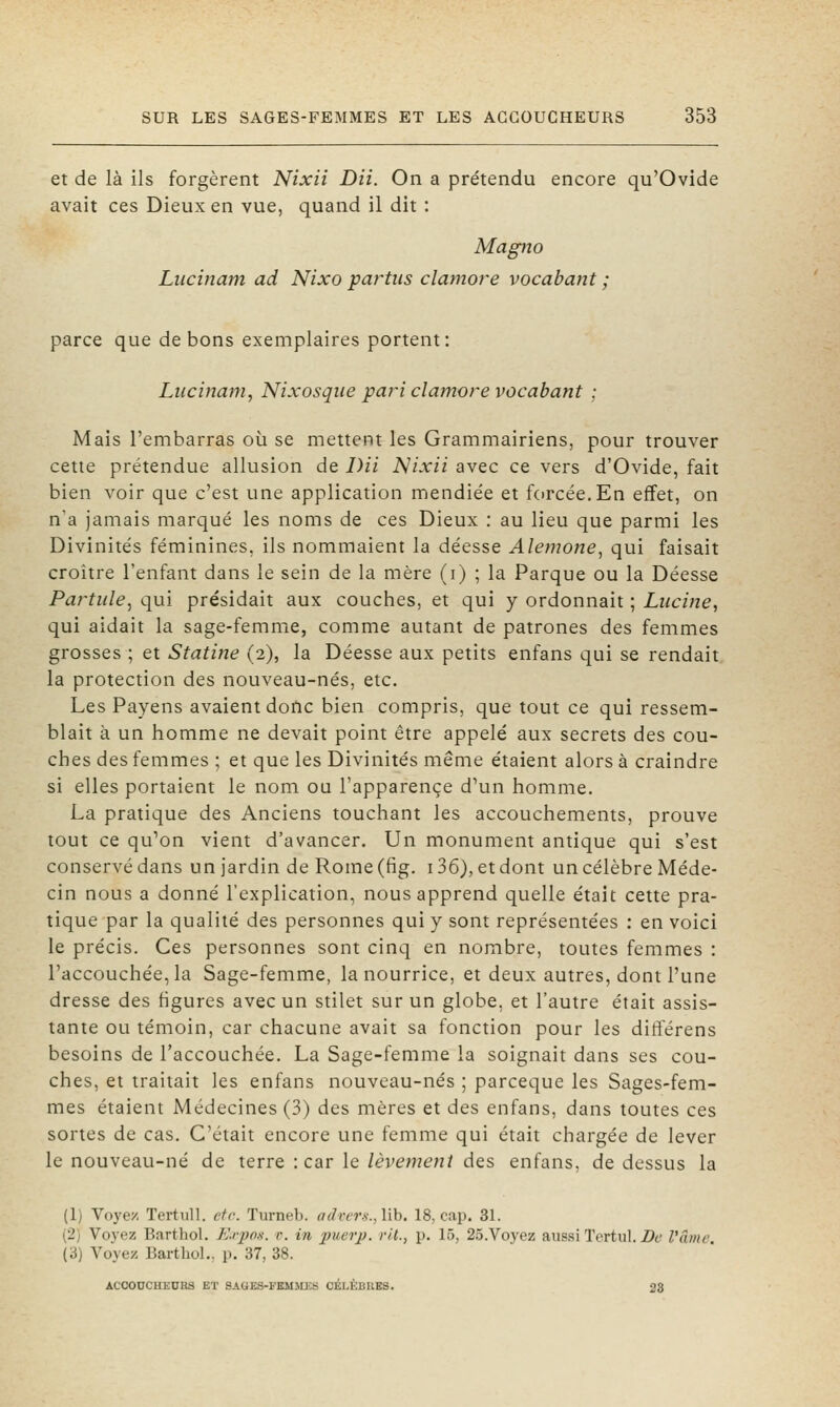 et de là ils forgèrent Nixii DU. On a prétendu encore qu'Ovide avait ces Dieux en vue, quand il dit : Magno Lucinam ad Nixo partiis clamore vocabant ; parce que de bons exemplaires portent: Lucinam^ Nixosqiie pari clamore vocabant ; Mais l'embarras oii se mettent les Grammairiens, pour trouver cette prétendue allusion de /)// Nixii avec ce vers d'Ovide, fait bien voir que c'est une application mendiée et forcée.En effet, on n'a jamais marqué les noms de ces Dieux : au lieu que parmi les Divinités féminines, ils nommaient la déesse Alemone, qui faisait croître l'enfant dans le sein de la mère (i) ; la Parque ou la Déesse PartulCj qui présidait aux couches, et qui y ordonnait ; Luci?ie, qui aidait la sage-femme, comme autant de patrones des femmes grosses ; et Statine (2), la Déesse aux petits enfans qui se rendait la protection des nouveau-nés, etc. Les Payens avaient doilc bien compris, que tout ce qui ressem- blait à un homme ne devait point être appelé aux secrets des cou- ches des femmes ; et que les Divinités même étaient alors à craindre si elles portaient le nom ou l'apparence d'un homme. La pratique des Anciens touchant les accouchements, prouve tout ce qu'on vient d'avancer. Un monument antique qui s'est conservé dans un jardin de Rome (fig. 136), et dont un célèbre Méde- cin nous a donné l'explication, nous apprend quelle était cette pra- tique par la qualité des personnes qui y sont représentées : en voici le précis. Ces personnes sont cinq en nombre, toutes femmes : l'accouchée, la Sage-femme, la nourrice, et deux autres, dont l'une dresse des figures avec un stilet sur un globe, et l'autre était assis- tante ou témoin, car chacune avait sa fonction pour les ditïérens besoins de l'accouchée. La Sage-femme la soignait dans ses cou- ches, et traitait les enfans nouveau-nés ; parceque les Sages-fem- mes étaient Médecines (3) des mères et des enfans, dans toutes ces sortes de cas. C'était encore une femme qui était chargée de lever le nouveau-né de terre : car le lèvement des enfans, de dessus la (1) Voyez Tertiill. etc. Turneb. a(lrcr.s.,\\h. 18, cap. 3L (2) Voyez Barthol. K.rpos. r. in jmcrj). vit., p. 15, 25.Voj'ez aussi Tortul. Z>é' VCime (à) Voyez Barthol., p. 37, 38. ACCOUCHEURS ET SAGE.S-FEMJUÎS CÉLÈBUES. 38